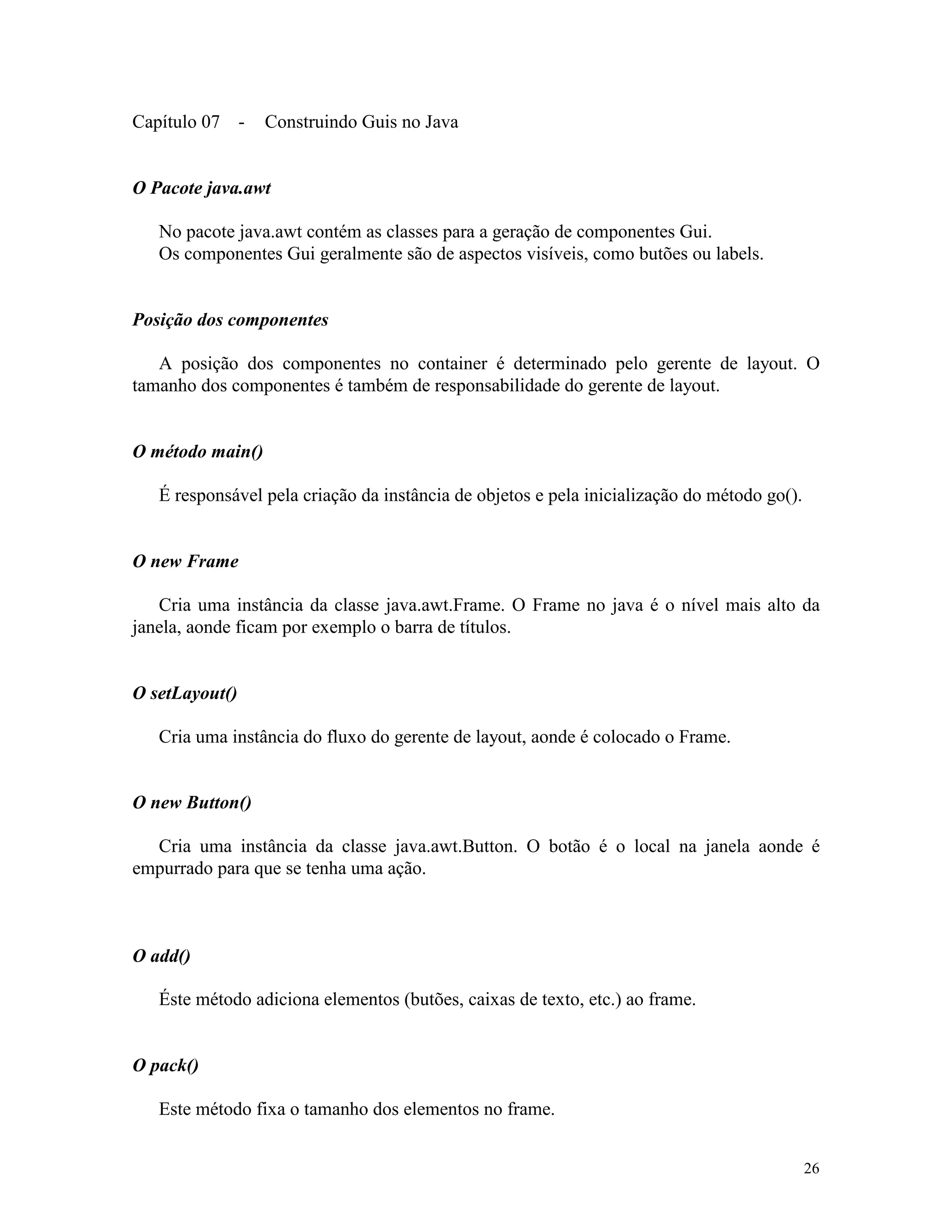 Capítulo 07 -     Construindo Guis no Java


O Pacote java.awt

   No pacote java.awt contém as classes para a geração de componentes Gui.
   Os componentes Gui geralmente são de aspectos visíveis, como butões ou labels.


Posição dos componentes

   A posição dos componentes no container é determinado pelo gerente de layout. O
tamanho dos componentes é também de responsabilidade do gerente de layout.


O método main()

   É responsável pela criação da instância de objetos e pela inicialização do método go().


O new Frame

   Cria uma instância da classe java.awt.Frame. O Frame no java é o nível mais alto da
janela, aonde ficam por exemplo o barra de títulos.


O setLayout()

   Cria uma instância do fluxo do gerente de layout, aonde é colocado o Frame.


O new Button()

  Cria uma instância da classe java.awt.Button. O botão é o local na janela aonde é
empurrado para que se tenha uma ação.



O add()

   Éste método adiciona elementos (butões, caixas de texto, etc.) ao frame.


O pack()

   Este método fixa o tamanho dos elementos no frame.


                                                                                             26
 