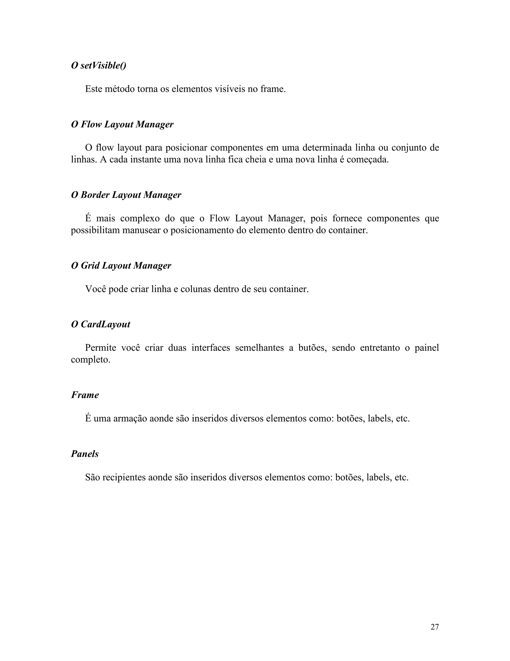 O setVisible()

   Este método torna os elementos visíveis no frame.


O Flow Layout Manager

    O flow layout para posicionar componentes em uma determinada linha ou conjunto de
linhas. A cada instante uma nova linha fica cheia e uma nova linha é começada.


O Border Layout Manager

   É mais complexo do que o Flow Layout Manager, pois fornece componentes que
possibilitam manusear o posicionamento do elemento dentro do container.


O Grid Layout Manager

   Você pode criar linha e colunas dentro de seu container.


O CardLayout

   Permite você criar duas interfaces semelhantes a butões, sendo entretanto o painel
completo.


Frame

   É uma armação aonde são inseridos diversos elementos como: botões, labels, etc.


Panels

   São recipientes aonde são inseridos diversos elementos como: botões, labels, etc.




                                                                                       27
 