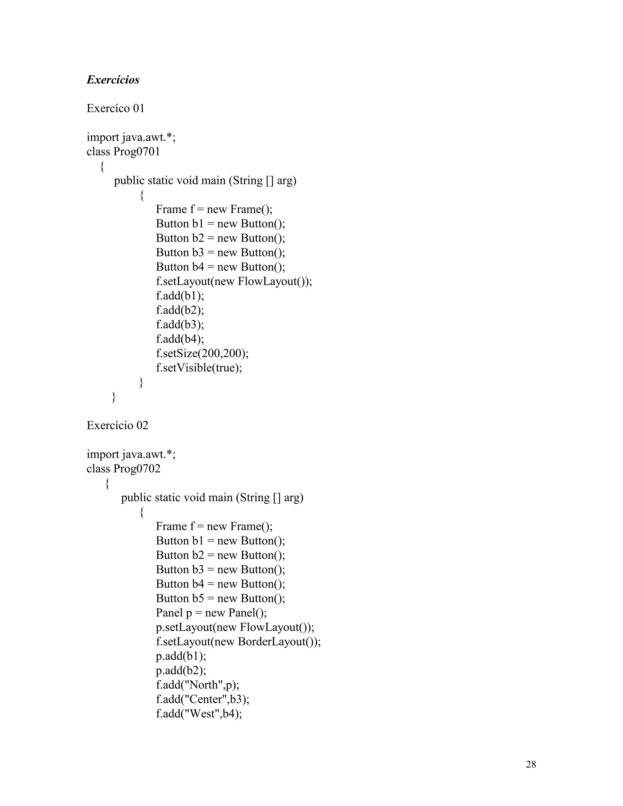 Exercícios

Exercíco 01

import java.awt.*;
class Prog0701
   {
      public static void main (String [] arg)
           {
               Frame f = new Frame();
               Button b1 = new Button();
               Button b2 = new Button();
               Button b3 = new Button();
               Button b4 = new Button();
               f.setLayout(new FlowLayout());
               f.add(b1);
               f.add(b2);
               f.add(b3);
               f.add(b4);
               f.setSize(200,200);
               f.setVisible(true);
           }
     }

Exercício 02

import java.awt.*;
class Prog0702
    {
       public static void main (String [] arg)
          {
              Frame f = new Frame();
              Button b1 = new Button();
              Button b2 = new Button();
              Button b3 = new Button();
              Button b4 = new Button();
              Button b5 = new Button();
              Panel p = new Panel();
              p.setLayout(new FlowLayout());
              f.setLayout(new BorderLayout());
              p.add(b1);
              p.add(b2);
              f.add("North",p);
              f.add("Center",b3);
              f.add("West",b4);



                                                 28
 