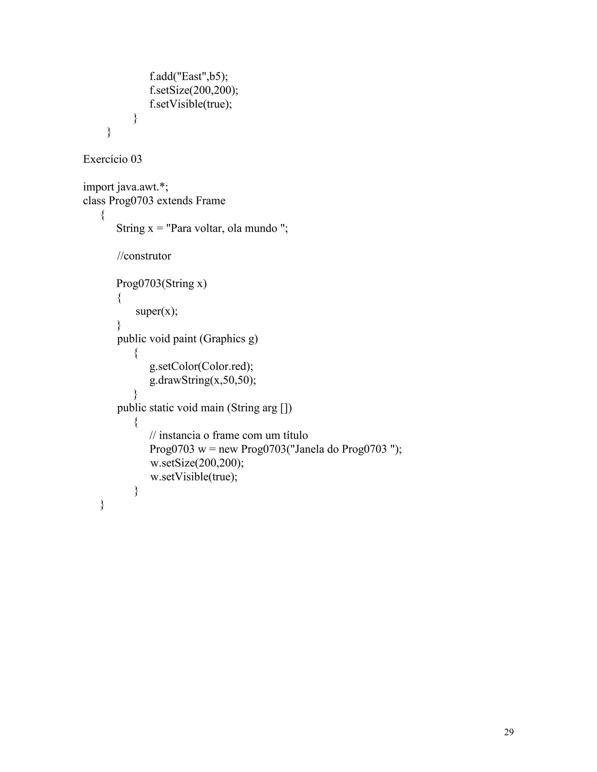 f.add("East",b5);
                  f.setSize(200,200);
                  f.setVisible(true);
              }
       }

Exercício 03

import java.awt.*;
class Prog0703 extends Frame
    {
       String x = "Para voltar, ola mundo ";

           //construtor

           Prog0703(String x)
           {
               super(x);
           }
           public void paint (Graphics g)
              {
                  g.setColor(Color.red);
                  g.drawString(x,50,50);
              }
           public static void main (String arg [])
              {
                  // instancia o frame com um título
                  Prog0703 w = new Prog0703("Janela do Prog0703 ");
                  w.setSize(200,200);
                  w.setVisible(true);
              }
   }




                                                                      29
 