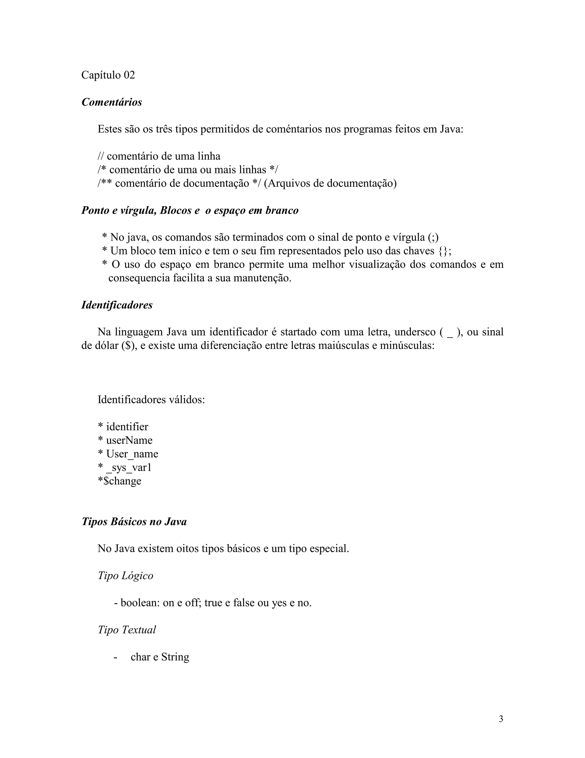 Capítulo 02

Comentários

   Estes são os três tipos permitidos de coméntarios nos programas feitos em Java:

   // comentário de uma linha
   /* comentário de uma ou mais linhas */
   /** comentário de documentação */ (Arquivos de documentação)

Ponto e vírgula, Blocos e o espaço em branco

    * No java, os comandos são terminados com o sinal de ponto e vírgula (;)
    * Um bloco tem iníco e tem o seu fim representados pelo uso das chaves {};
    * O uso do espaço em branco permite uma melhor visualização dos comandos e em
     consequencia facilita a sua manutenção.

Identificadores

   Na linguagem Java um identificador é startado com uma letra, undersco ( _ ), ou sinal
de dólar ($), e existe uma diferenciação entre letras maiúsculas e minúsculas:



   Identificadores válidos:

   * identifier
   * userName
   * User_name
   * _sys_var1
   *$change


Tipos Básicos no Java

   No Java existem oitos tipos básicos e um tipo especial.

   Tipo Lógico

      - boolean: on e off; true e false ou yes e no.

   Tipo Textual

      -   char e String




                                                                                      3
 