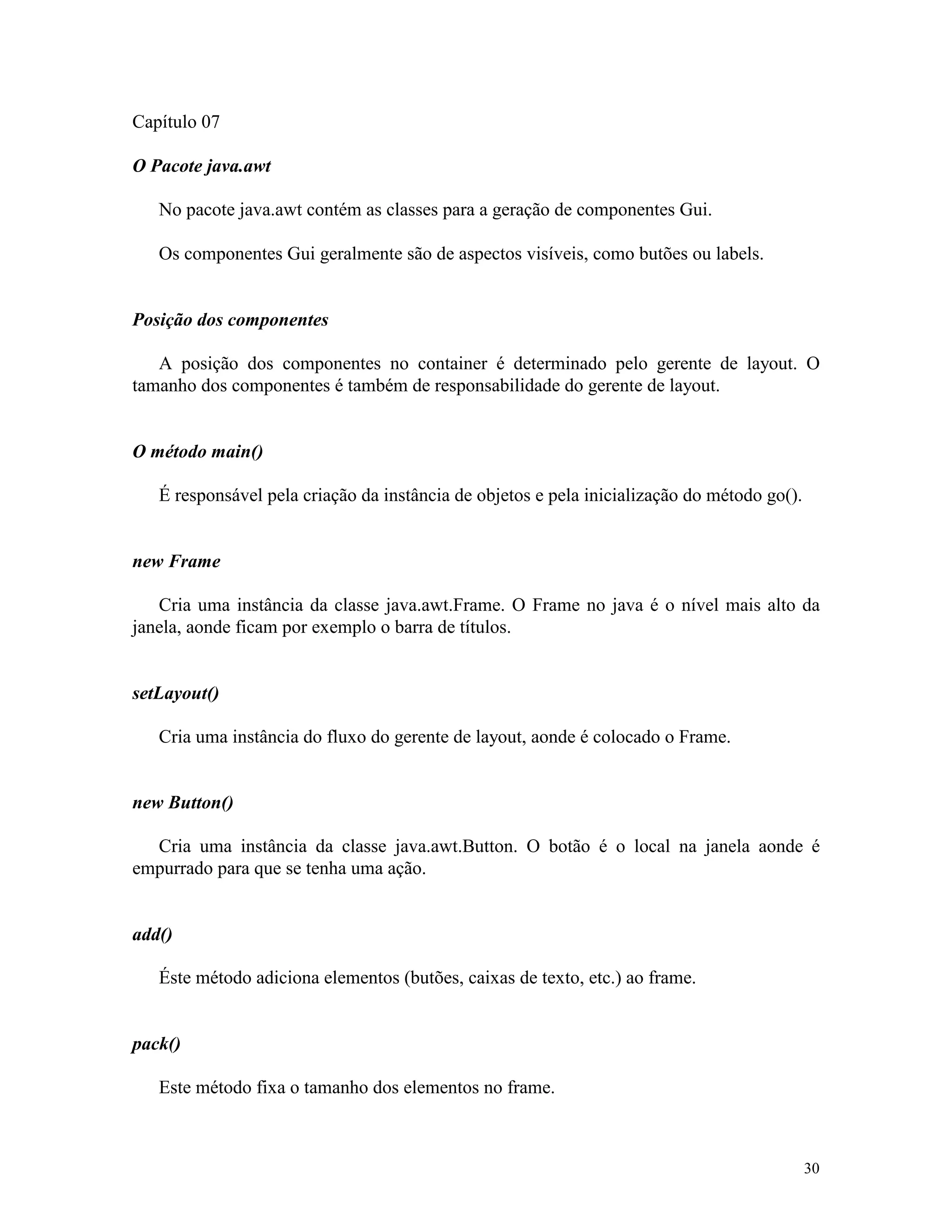 Capítulo 07

O Pacote java.awt

   No pacote java.awt contém as classes para a geração de componentes Gui.

   Os componentes Gui geralmente são de aspectos visíveis, como butões ou labels.


Posição dos componentes

   A posição dos componentes no container é determinado pelo gerente de layout. O
tamanho dos componentes é também de responsabilidade do gerente de layout.


O método main()

   É responsável pela criação da instância de objetos e pela inicialização do método go().


new Frame

   Cria uma instância da classe java.awt.Frame. O Frame no java é o nível mais alto da
janela, aonde ficam por exemplo o barra de títulos.


setLayout()

   Cria uma instância do fluxo do gerente de layout, aonde é colocado o Frame.


new Button()

  Cria uma instância da classe java.awt.Button. O botão é o local na janela aonde é
empurrado para que se tenha uma ação.


add()

   Éste método adiciona elementos (butões, caixas de texto, etc.) ao frame.


pack()

   Este método fixa o tamanho dos elementos no frame.



                                                                                             30
 