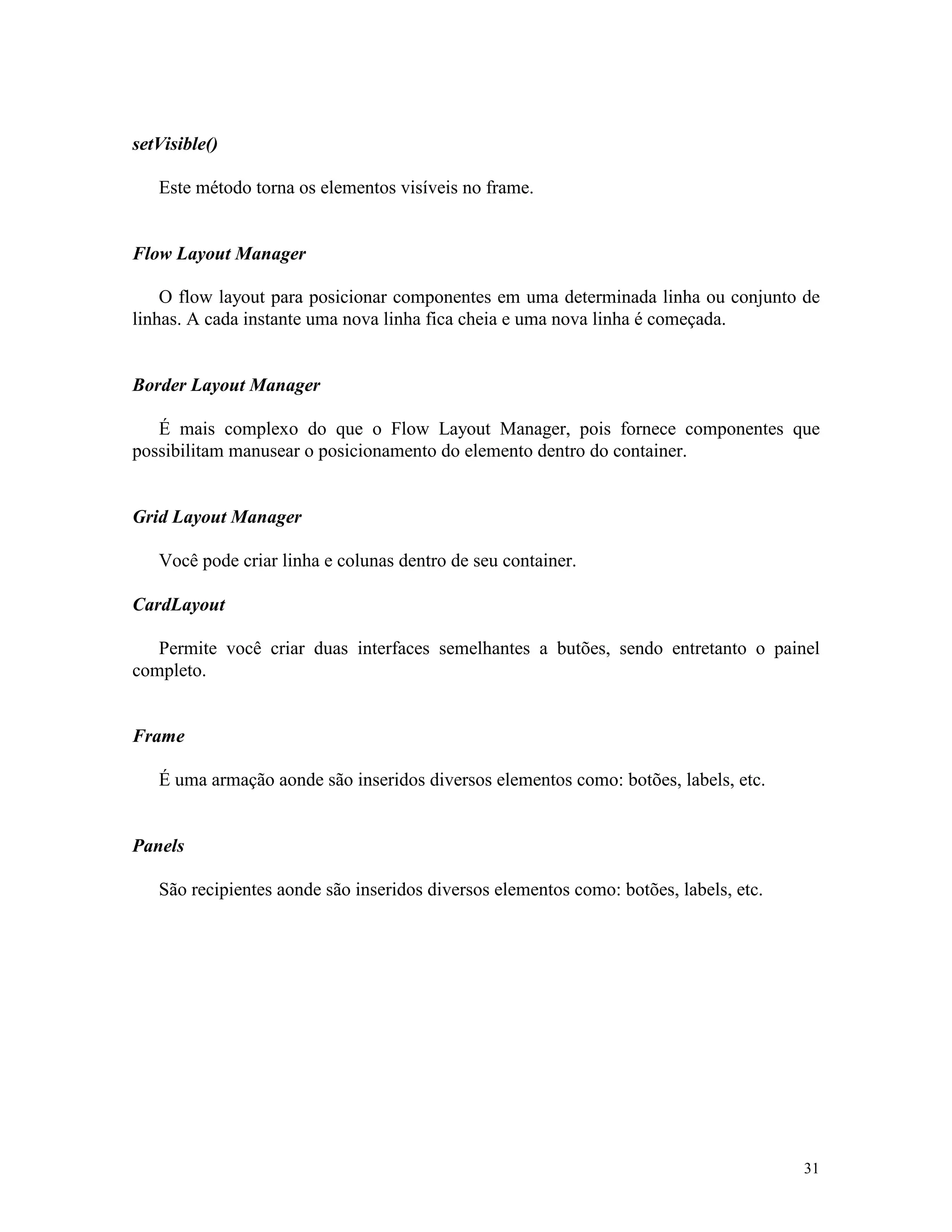 setVisible()

   Este método torna os elementos visíveis no frame.


Flow Layout Manager

    O flow layout para posicionar componentes em uma determinada linha ou conjunto de
linhas. A cada instante uma nova linha fica cheia e uma nova linha é começada.


Border Layout Manager

   É mais complexo do que o Flow Layout Manager, pois fornece componentes que
possibilitam manusear o posicionamento do elemento dentro do container.


Grid Layout Manager

   Você pode criar linha e colunas dentro de seu container.

CardLayout

   Permite você criar duas interfaces semelhantes a butões, sendo entretanto o painel
completo.


Frame

   É uma armação aonde são inseridos diversos elementos como: botões, labels, etc.


Panels

   São recipientes aonde são inseridos diversos elementos como: botões, labels, etc.




                                                                                       31
 