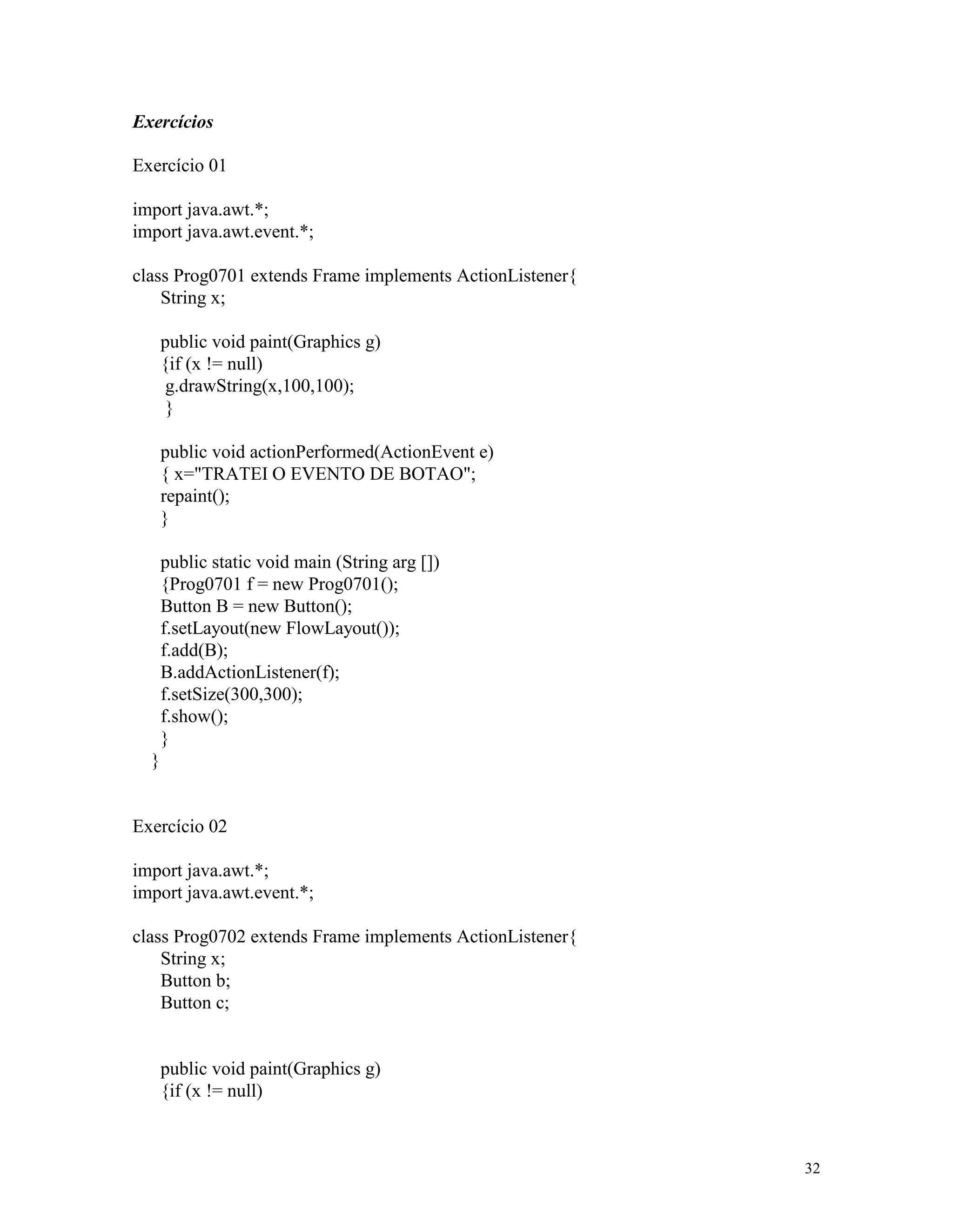 Exercícios

Exercício 01

import java.awt.*;
import java.awt.event.*;

class Prog0701 extends Frame implements ActionListener{
    String x;

      public void paint(Graphics g)
      {if (x != null)
       g.drawString(x,100,100);
       }

      public void actionPerformed(ActionEvent e)
      { x="TRATEI O EVENTO DE BOTAO";
      repaint();
      }

      public static void main (String arg [])
      {Prog0701 f = new Prog0701();
      Button B = new Button();
      f.setLayout(new FlowLayout());
      f.add(B);
      B.addActionListener(f);
      f.setSize(300,300);
      f.show();
      }
  }


Exercício 02

import java.awt.*;
import java.awt.event.*;

class Prog0702 extends Frame implements ActionListener{
    String x;
    Button b;
    Button c;


      public void paint(Graphics g)
      {if (x != null)



                                                          32
 