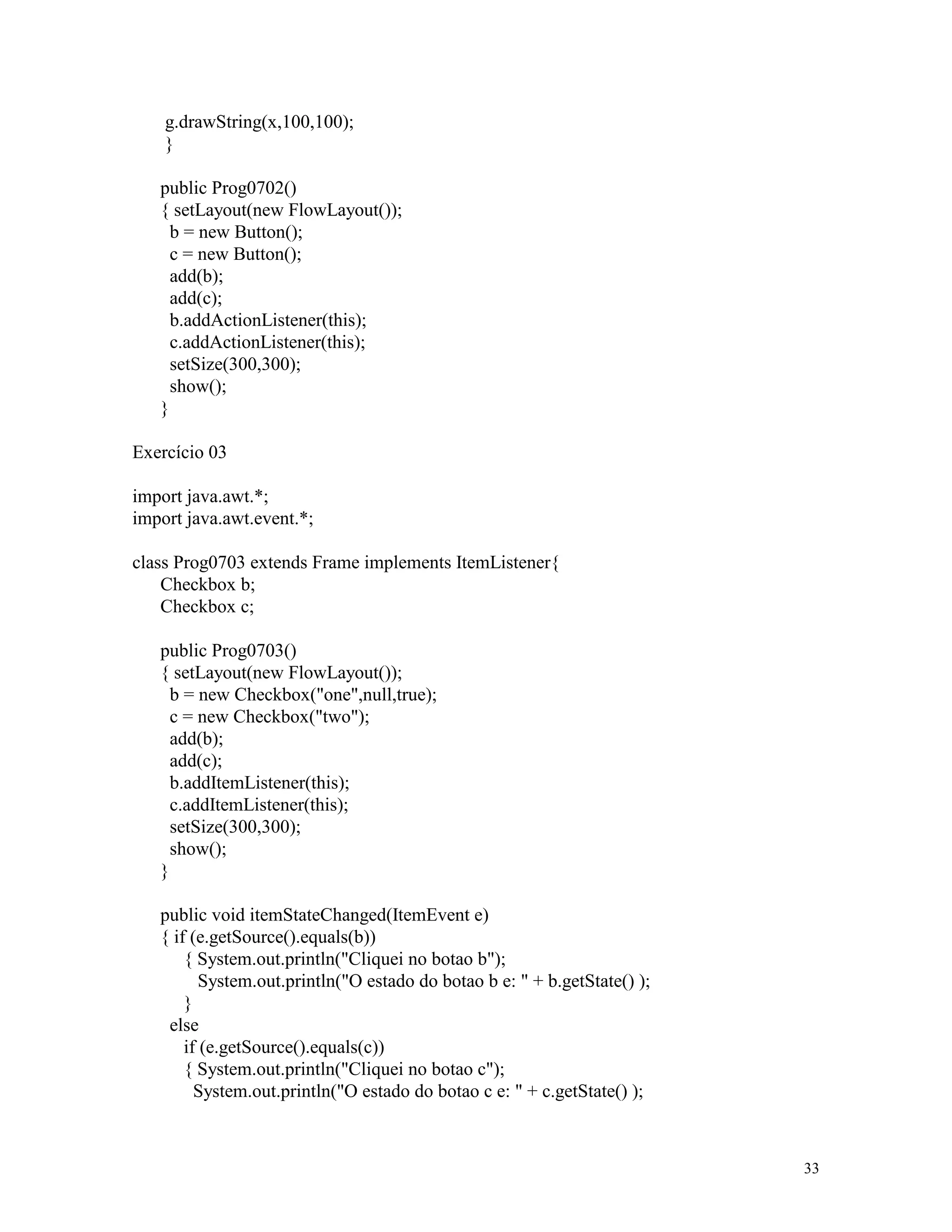 g.drawString(x,100,100);
    }

   public Prog0702()
   { setLayout(new FlowLayout());
     b = new Button();
     c = new Button();
     add(b);
     add(c);
     b.addActionListener(this);
     c.addActionListener(this);
     setSize(300,300);
     show();
   }

Exercício 03

import java.awt.*;
import java.awt.event.*;

class Prog0703 extends Frame implements ItemListener{
    Checkbox b;
    Checkbox c;

   public Prog0703()
   { setLayout(new FlowLayout());
     b = new Checkbox("one",null,true);
     c = new Checkbox("two");
     add(b);
     add(c);
     b.addItemListener(this);
     c.addItemListener(this);
     setSize(300,300);
     show();
   }

   public void itemStateChanged(ItemEvent e)
   { if (e.getSource().equals(b))
       { System.out.println("Cliquei no botao b");
          System.out.println("O estado do botao b e: " + b.getState() );
       }
    else
       if (e.getSource().equals(c))
       { System.out.println("Cliquei no botao c");
         System.out.println("O estado do botao c e: " + c.getState() );



                                                                           33
 