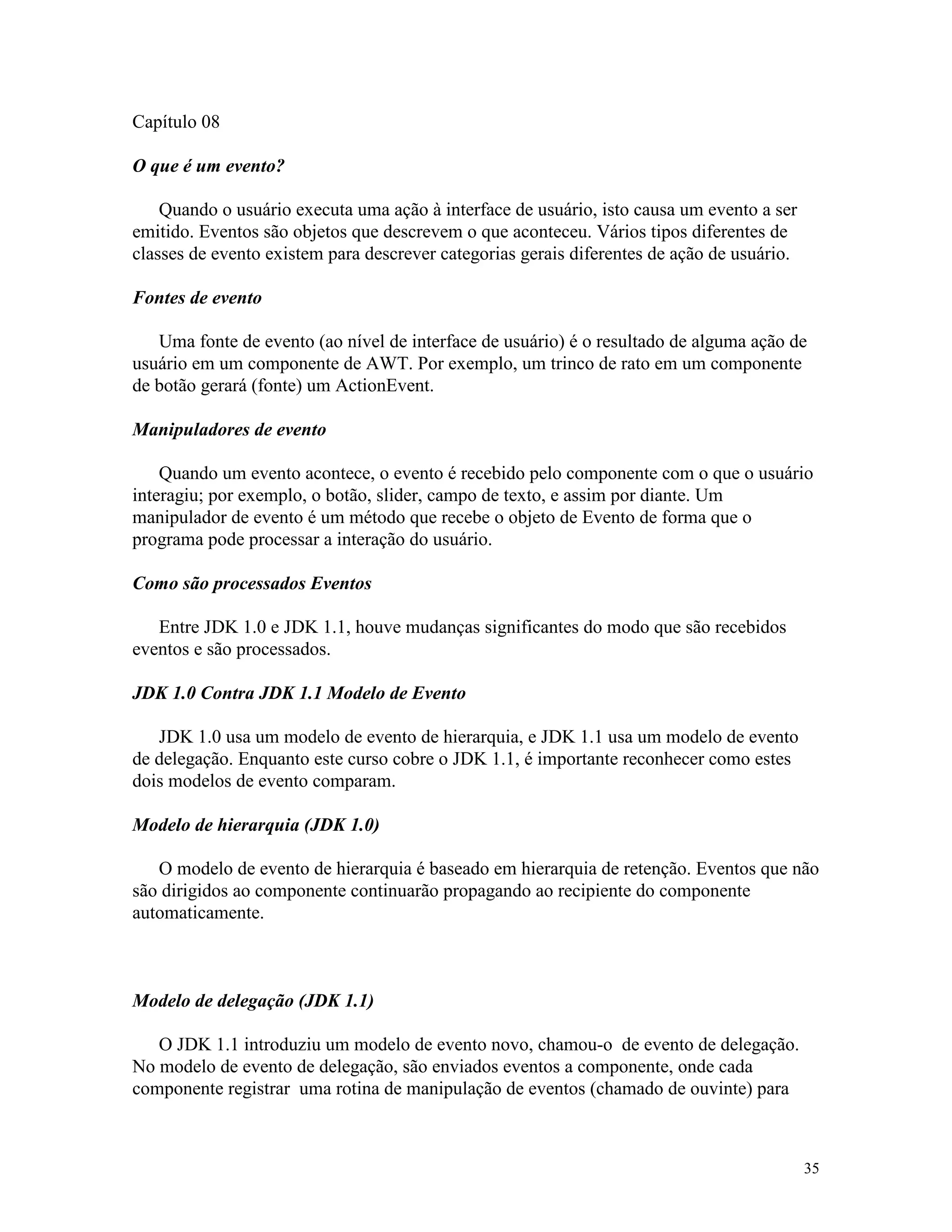 Capítulo 08

O que é um evento?

    Quando o usuário executa uma ação à interface de usuário, isto causa um evento a ser
emitido. Eventos são objetos que descrevem o que aconteceu. Vários tipos diferentes de
classes de evento existem para descrever categorias gerais diferentes de ação de usuário.

Fontes de evento

   Uma fonte de evento (ao nível de interface de usuário) é o resultado de alguma ação de
usuário em um componente de AWT. Por exemplo, um trinco de rato em um componente
de botão gerará (fonte) um ActionEvent.

Manipuladores de evento

    Quando um evento acontece, o evento é recebido pelo componente com o que o usuário
interagiu; por exemplo, o botão, slider, campo de texto, e assim por diante. Um
manipulador de evento é um método que recebe o objeto de Evento de forma que o
programa pode processar a interação do usuário.

Como são processados Eventos

   Entre JDK 1.0 e JDK 1.1, houve mudanças significantes do modo que são recebidos
eventos e são processados.

JDK 1.0 Contra JDK 1.1 Modelo de Evento

   JDK 1.0 usa um modelo de evento de hierarquia, e JDK 1.1 usa um modelo de evento
de delegação. Enquanto este curso cobre o JDK 1.1, é importante reconhecer como estes
dois modelos de evento comparam.

Modelo de hierarquia (JDK 1.0)

   O modelo de evento de hierarquia é baseado em hierarquia de retenção. Eventos que não
são dirigidos ao componente continuarão propagando ao recipiente do componente
automaticamente.



Modelo de delegação (JDK 1.1)

   O JDK 1.1 introduziu um modelo de evento novo, chamou-o de evento de delegação.
No modelo de evento de delegação, são enviados eventos a componente, onde cada
componente registrar uma rotina de manipulação de eventos (chamado de ouvinte) para



                                                                                            35
 