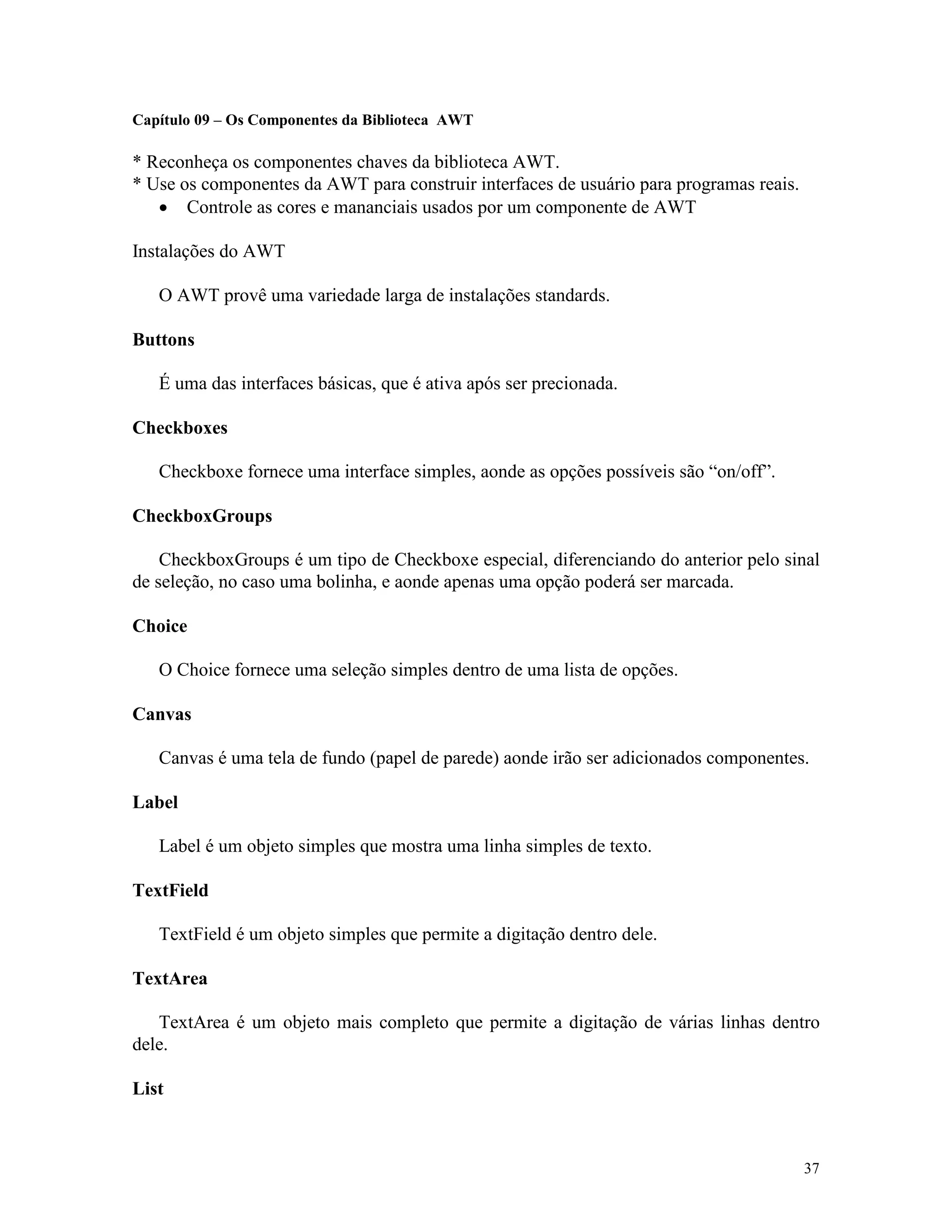 Capítulo 09 – Os Componentes da Biblioteca AWT

* Reconheça os componentes chaves da biblioteca AWT.
* Use os componentes da AWT para construir interfaces de usuário para programas reais.
   · Controle as cores e mananciais usados por um componente de AWT

Instalações do AWT

   O AWT provê uma variedade larga de instalações standards.

Buttons

   É uma das interfaces básicas, que é ativa após ser precionada.

Checkboxes

   Checkboxe fornece uma interface simples, aonde as opções possíveis são “on/off”.

CheckboxGroups

    CheckboxGroups é um tipo de Checkboxe especial, diferenciando do anterior pelo sinal
de seleção, no caso uma bolinha, e aonde apenas uma opção poderá ser marcada.

Choice

   O Choice fornece uma seleção simples dentro de uma lista de opções.

Canvas

   Canvas é uma tela de fundo (papel de parede) aonde irão ser adicionados componentes.

Label

   Label é um objeto simples que mostra uma linha simples de texto.

TextField

   TextField é um objeto simples que permite a digitação dentro dele.

TextArea

   TextArea é um objeto mais completo que permite a digitação de várias linhas dentro
dele.

List



                                                                                         37
 