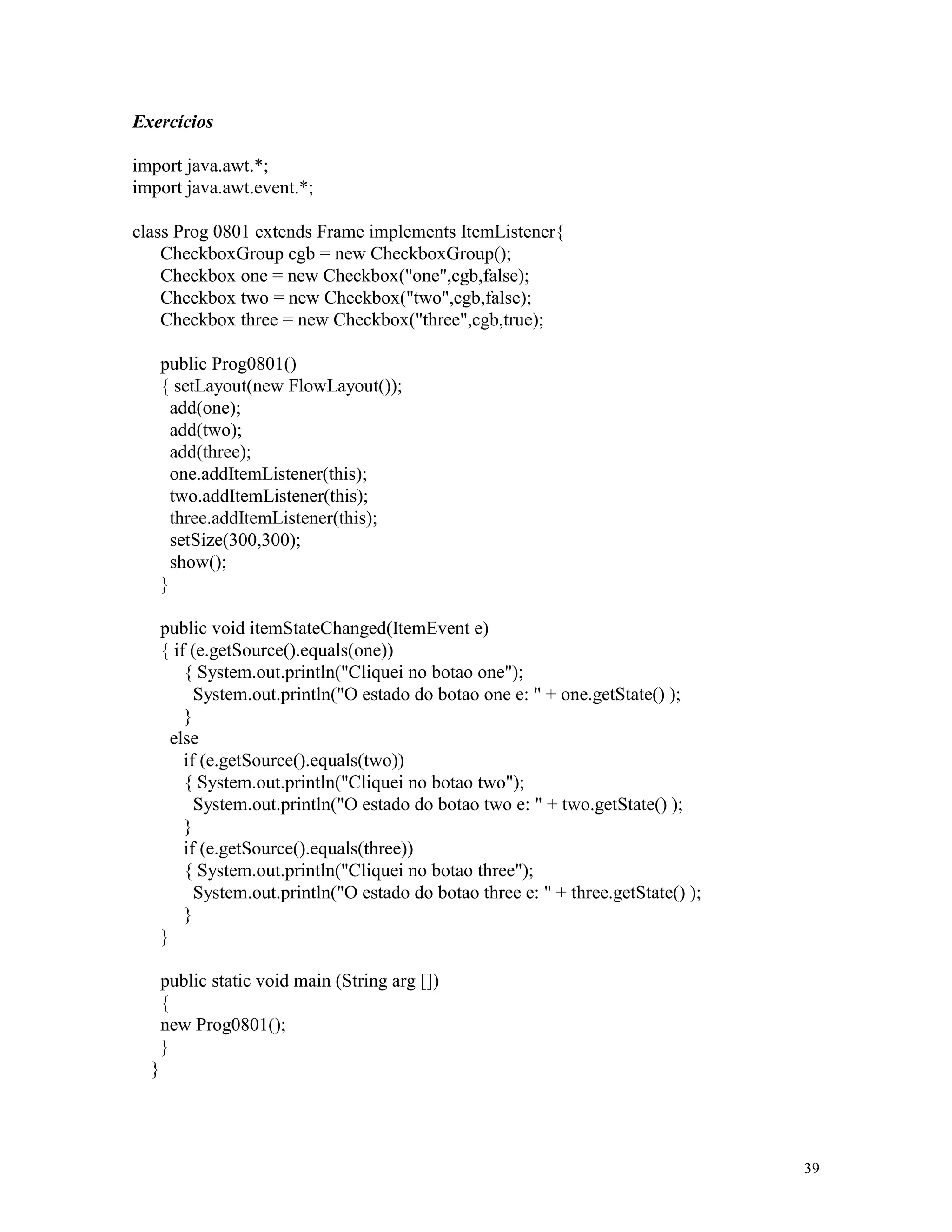 Exercícios

import java.awt.*;
import java.awt.event.*;

class Prog 0801 extends Frame implements ItemListener{
    CheckboxGroup cgb = new CheckboxGroup();
    Checkbox one = new Checkbox("one",cgb,false);
    Checkbox two = new Checkbox("two",cgb,false);
    Checkbox three = new Checkbox("three",cgb,true);

      public Prog0801()
      { setLayout(new FlowLayout());
        add(one);
        add(two);
        add(three);
        one.addItemListener(this);
        two.addItemListener(this);
        three.addItemListener(this);
        setSize(300,300);
        show();
      }

      public void itemStateChanged(ItemEvent e)
      { if (e.getSource().equals(one))
          { System.out.println("Cliquei no botao one");
            System.out.println("O estado do botao one e: " + one.getState() );
          }
        else
          if (e.getSource().equals(two))
          { System.out.println("Cliquei no botao two");
            System.out.println("O estado do botao two e: " + two.getState() );
          }
          if (e.getSource().equals(three))
          { System.out.println("Cliquei no botao three");
            System.out.println("O estado do botao three e: " + three.getState() );
          }
      }

      public static void main (String arg [])
      {
      new Prog0801();
      }
  }




                                                                                     39
 