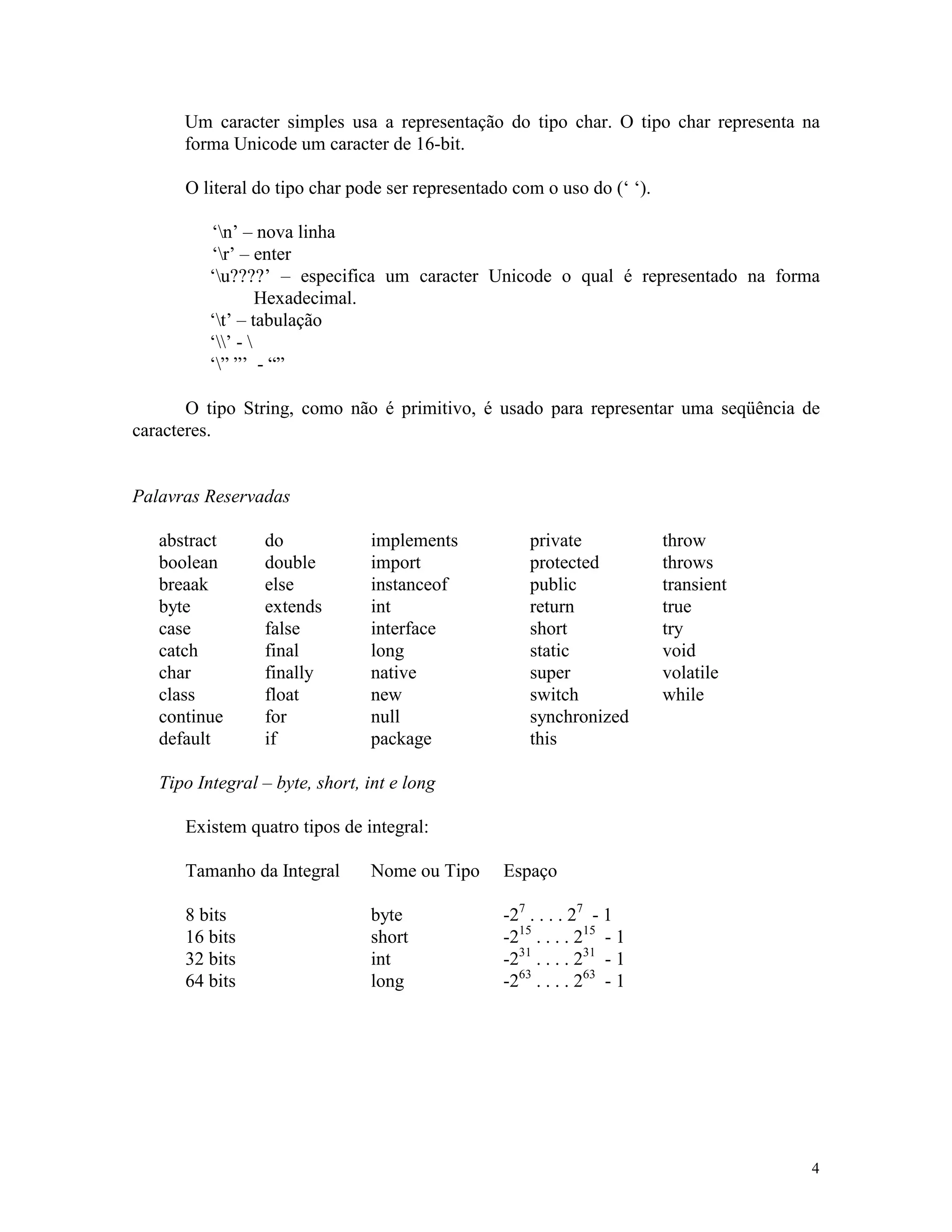 Um caracter simples usa a representação do tipo char. O tipo char representa na
      forma Unicode um caracter de 16-bit.

      O literal do tipo char pode ser representado com o uso do (‘ ‘).

          ‘n’ – nova linha
          ‘r’ – enter
          ‘u????’ – especifica um caracter Unicode o qual é representado na forma
                   Hexadecimal.
          ‘t’ – tabulação
          ‘’ - 
          ‘” ”’ - “”

       O tipo String, como não é primitivo, é usado para representar uma seqüência de
caracteres.


Palavras Reservadas

   abstract      do             implements           private             throw
   boolean       double         import               protected           throws
   breaak        else           instanceof           public              transient
   byte          extends        int                  return              true
   case          false          interface            short               try
   catch         final          long                 static              void
   char          finally        native               super               volatile
   class         float          new                  switch              while
   continue      for            null                 synchronized
   default       if             package              this

   Tipo Integral – byte, short, int e long

      Existem quatro tipos de integral:

      Tamanho da Integral       Nome ou Tipo     Espaço

      8 bits                    byte             -27 . . . . 27 - 1
      16 bits                   short            -215 . . . . 215 - 1
      32 bits                   int              -231 . . . . 231 - 1
      64 bits                   long             -263 . . . . 263 - 1




                                                                                     4
 