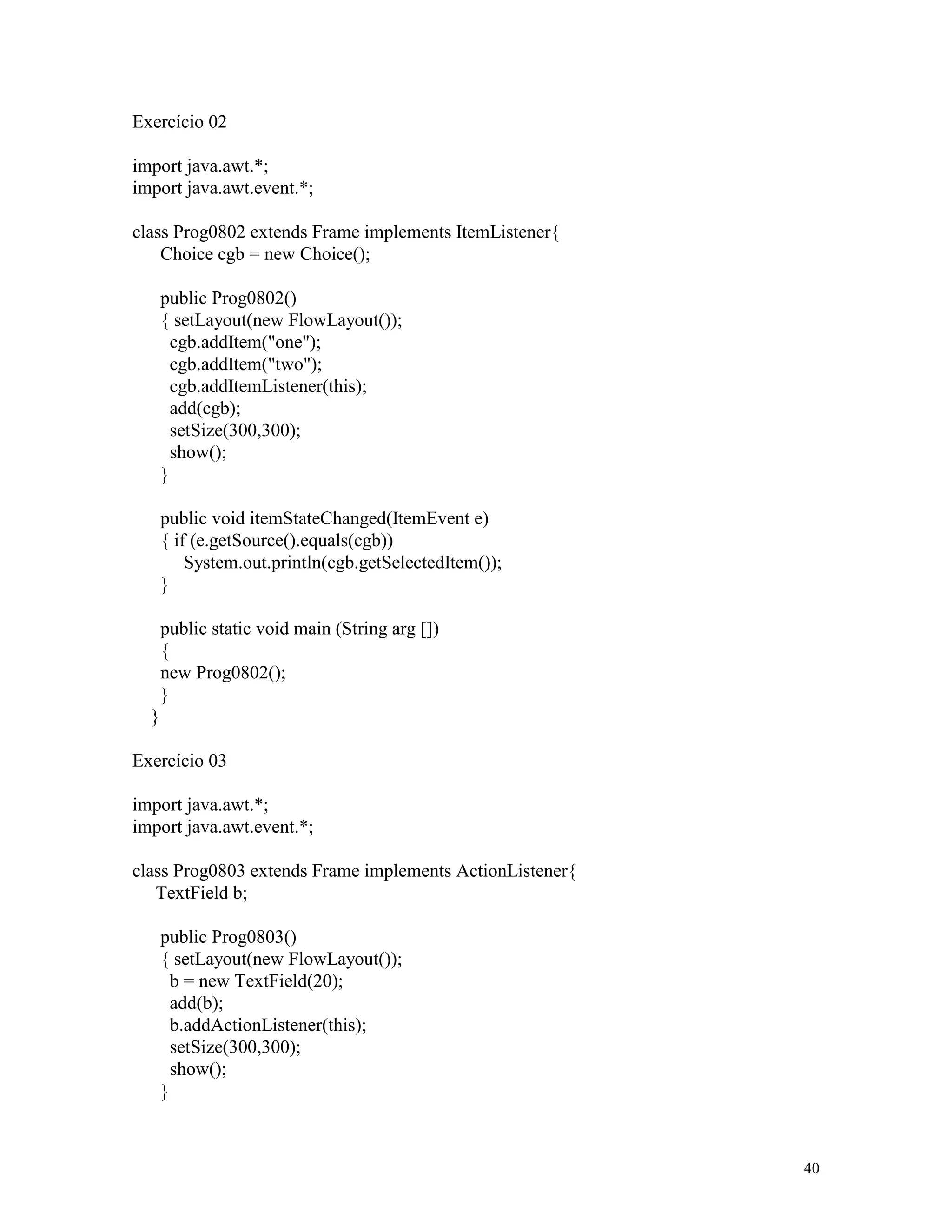 Exercício 02

import java.awt.*;
import java.awt.event.*;

class Prog0802 extends Frame implements ItemListener{
    Choice cgb = new Choice();

      public Prog0802()
      { setLayout(new FlowLayout());
        cgb.addItem("one");
        cgb.addItem("two");
        cgb.addItemListener(this);
        add(cgb);
        setSize(300,300);
        show();
      }

      public void itemStateChanged(ItemEvent e)
      { if (e.getSource().equals(cgb))
          System.out.println(cgb.getSelectedItem());
      }

      public static void main (String arg [])
      {
      new Prog0802();
      }
  }

Exercício 03

import java.awt.*;
import java.awt.event.*;

class Prog0803 extends Frame implements ActionListener{
   TextField b;

      public Prog0803()
      { setLayout(new FlowLayout());
        b = new TextField(20);
        add(b);
        b.addActionListener(this);
        setSize(300,300);
        show();
      }



                                                          40
 