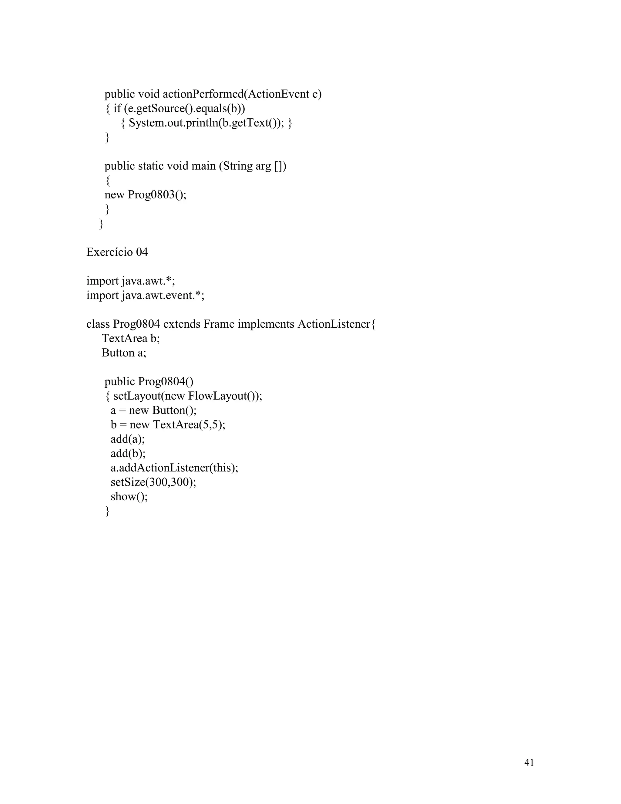 public void actionPerformed(ActionEvent e)
      { if (e.getSource().equals(b))
          { System.out.println(b.getText()); }
      }

      public static void main (String arg [])
      {
      new Prog0803();
      }
  }

Exercício 04

import java.awt.*;
import java.awt.event.*;

class Prog0804 extends Frame implements ActionListener{
   TextArea b;
   Button a;

      public Prog0804()
      { setLayout(new FlowLayout());
        a = new Button();
        b = new TextArea(5,5);
        add(a);
        add(b);
        a.addActionListener(this);
        setSize(300,300);
        show();
      }




                                                          41
 