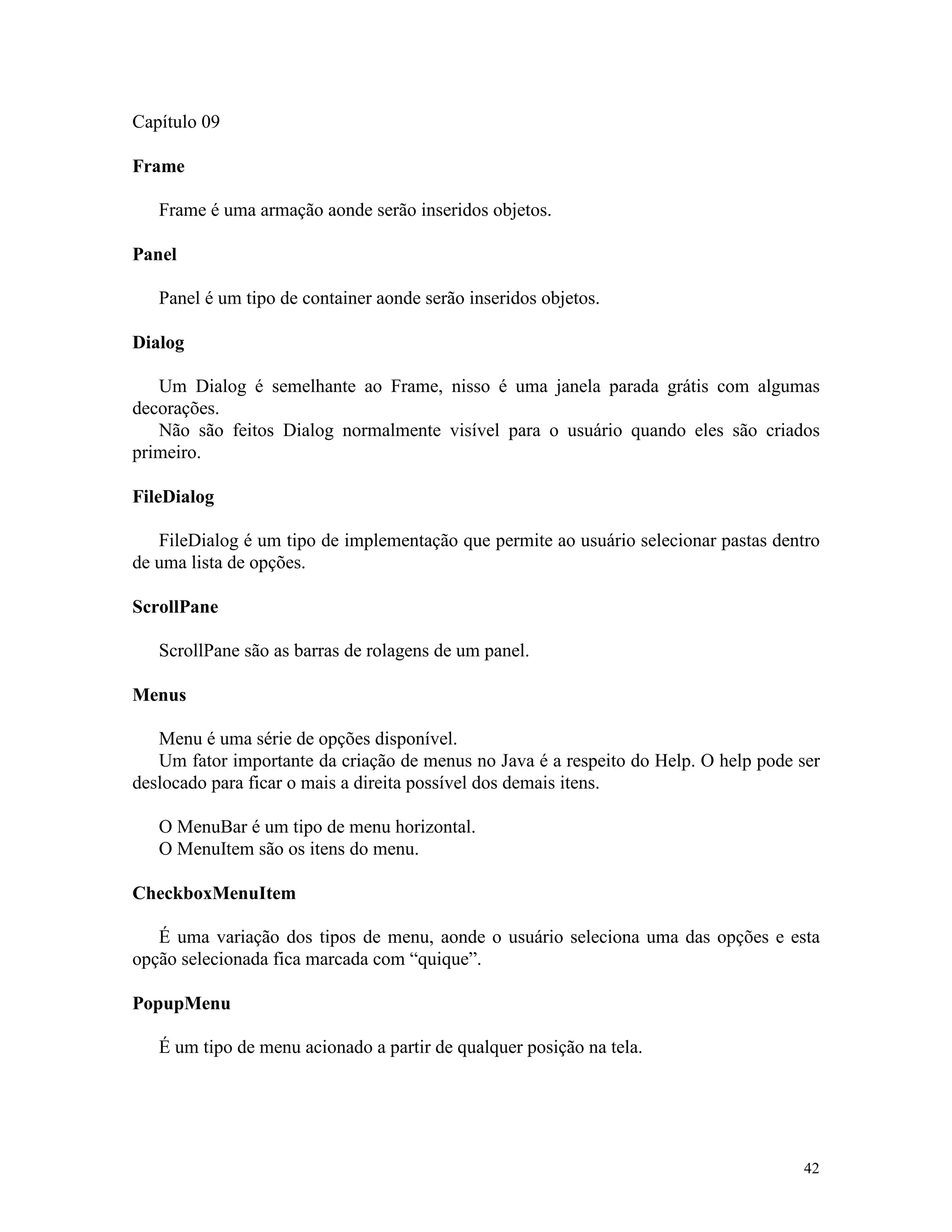 Capítulo 09

Frame

   Frame é uma armação aonde serão inseridos objetos.

Panel

   Panel é um tipo de container aonde serão inseridos objetos.

Dialog

   Um Dialog é semelhante ao Frame, nisso é uma janela parada grátis com algumas
decorações.
   Não são feitos Dialog normalmente visível para o usuário quando eles são criados
primeiro.

FileDialog

   FileDialog é um tipo de implementação que permite ao usuário selecionar pastas dentro
de uma lista de opções.

ScrollPane

   ScrollPane são as barras de rolagens de um panel.

Menus

   Menu é uma série de opções disponível.
   Um fator importante da criação de menus no Java é a respeito do Help. O help pode ser
deslocado para ficar o mais a direita possível dos demais itens.

   O MenuBar é um tipo de menu horizontal.
   O MenuItem são os itens do menu.

CheckboxMenuItem

   É uma variação dos tipos de menu, aonde o usuário seleciona uma das opções e esta
opção selecionada fica marcada com “quique”.

PopupMenu

   É um tipo de menu acionado a partir de qualquer posição na tela.




                                                                                     42
 