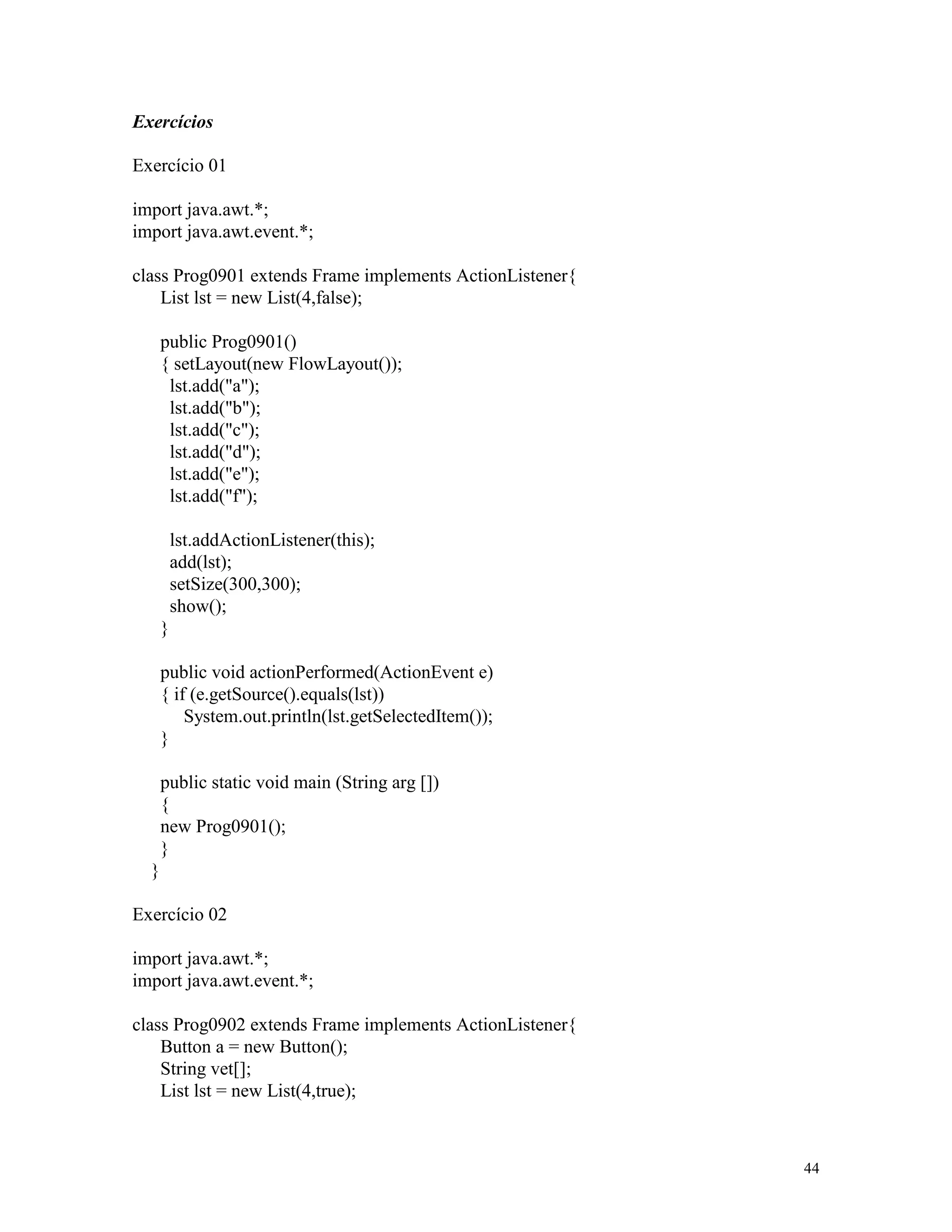 Exercícios

Exercício 01

import java.awt.*;
import java.awt.event.*;

class Prog0901 extends Frame implements ActionListener{
    List lst = new List(4,false);

      public Prog0901()
      { setLayout(new FlowLayout());
       lst.add("a");
       lst.add("b");
       lst.add("c");
       lst.add("d");
       lst.add("e");
       lst.add("f");

          lst.addActionListener(this);
          add(lst);
          setSize(300,300);
          show();
      }

      public void actionPerformed(ActionEvent e)
      { if (e.getSource().equals(lst))
          System.out.println(lst.getSelectedItem());
      }

      public static void main (String arg [])
      {
      new Prog0901();
      }
  }

Exercício 02

import java.awt.*;
import java.awt.event.*;

class Prog0902 extends Frame implements ActionListener{
    Button a = new Button();
    String vet[];
    List lst = new List(4,true);



                                                          44
 