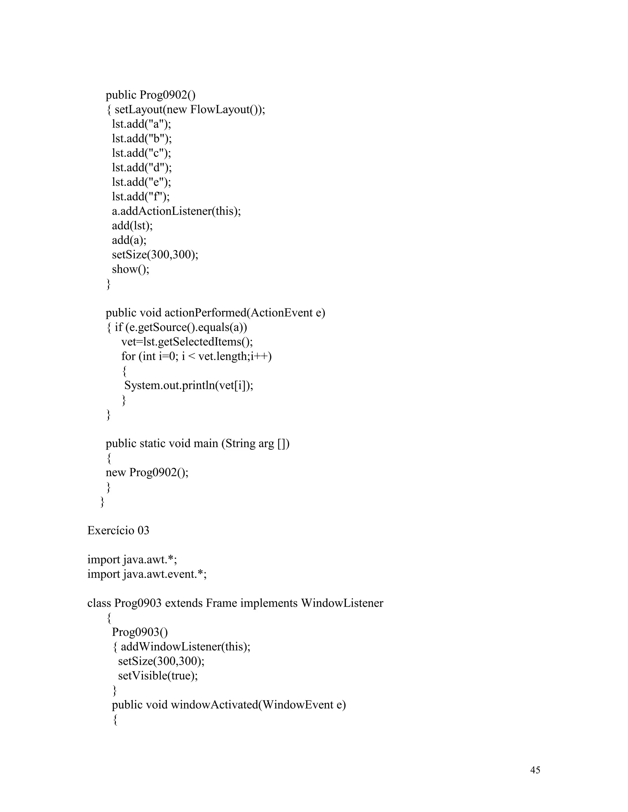 public Prog0902()
      { setLayout(new FlowLayout());
        lst.add("a");
        lst.add("b");
        lst.add("c");
        lst.add("d");
        lst.add("e");
        lst.add("f");
        a.addActionListener(this);
        add(lst);
        add(a);
        setSize(300,300);
        show();
      }

      public void actionPerformed(ActionEvent e)
      { if (e.getSource().equals(a))
          vet=lst.getSelectedItems();
          for (int i=0; i < vet.length;i++)
          {
           System.out.println(vet[i]);
          }
      }

      public static void main (String arg [])
      {
      new Prog0902();
      }
  }

Exercício 03

import java.awt.*;
import java.awt.event.*;

class Prog0903 extends Frame implements WindowListener
    {
      Prog0903()
      { addWindowListener(this);
        setSize(300,300);
        setVisible(true);
      }
      public void windowActivated(WindowEvent e)
      {



                                                         45
 