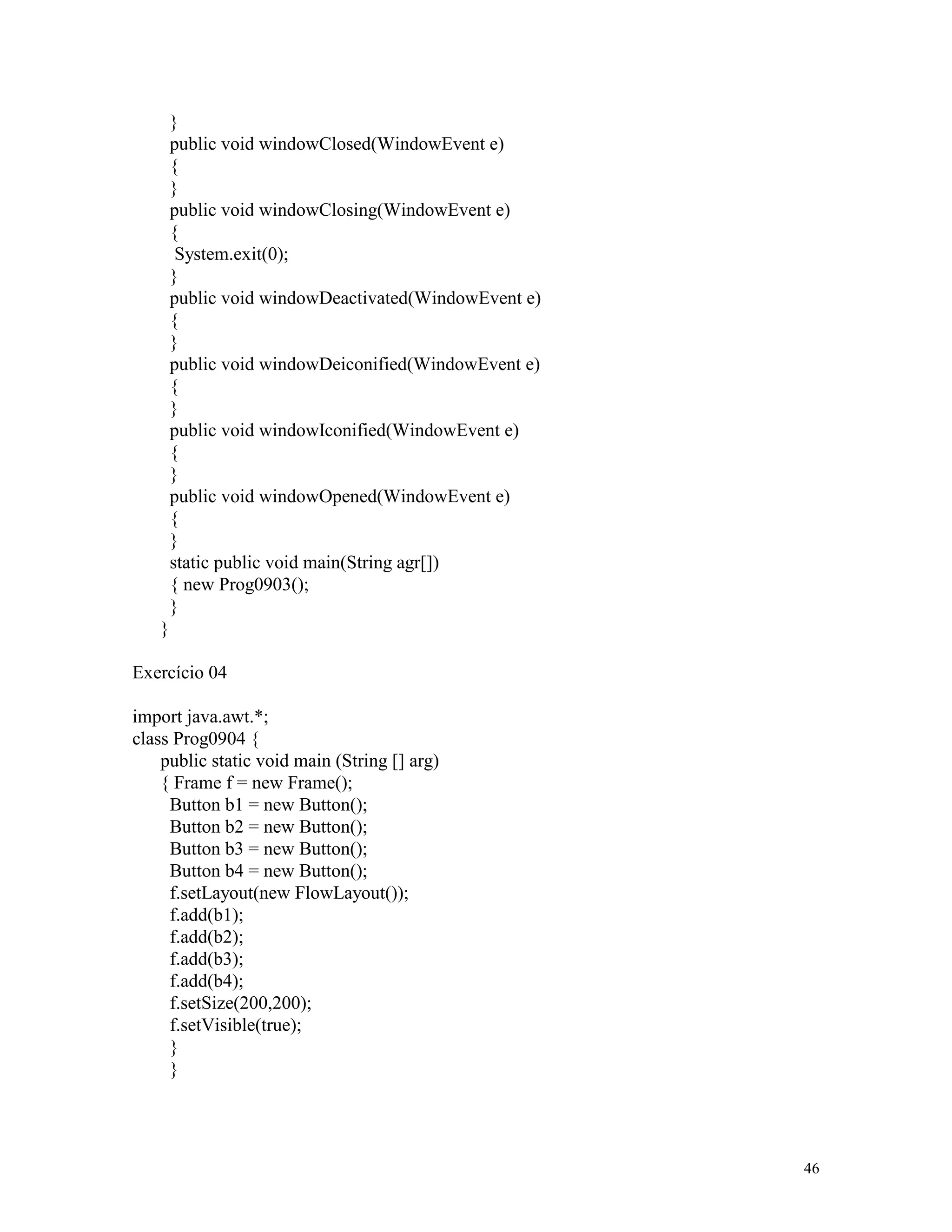 }
       public void windowClosed(WindowEvent e)
       {
       }
       public void windowClosing(WindowEvent e)
       {
        System.exit(0);
       }
       public void windowDeactivated(WindowEvent e)
       {
       }
       public void windowDeiconified(WindowEvent e)
       {
       }
       public void windowIconified(WindowEvent e)
       {
       }
       public void windowOpened(WindowEvent e)
       {
       }
       static public void main(String agr[])
       { new Prog0903();
       }
   }

Exercício 04

import java.awt.*;
class Prog0904 {
    public static void main (String [] arg)
    { Frame f = new Frame();
     Button b1 = new Button();
     Button b2 = new Button();
     Button b3 = new Button();
     Button b4 = new Button();
     f.setLayout(new FlowLayout());
     f.add(b1);
     f.add(b2);
     f.add(b3);
     f.add(b4);
     f.setSize(200,200);
     f.setVisible(true);
     }
     }




                                                      46
 
