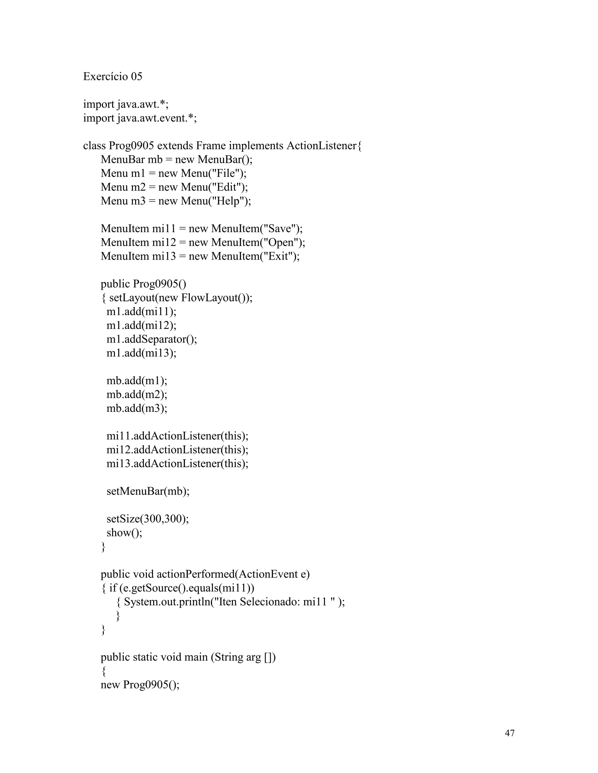 Exercício 05

import java.awt.*;
import java.awt.event.*;

class Prog0905 extends Frame implements ActionListener{
    MenuBar mb = new MenuBar();
    Menu m1 = new Menu("File");
    Menu m2 = new Menu("Edit");
    Menu m3 = new Menu("Help");

   MenuItem mi11 = new MenuItem("Save");
   MenuItem mi12 = new MenuItem("Open");
   MenuItem mi13 = new MenuItem("Exit");

   public Prog0905()
   { setLayout(new FlowLayout());
    m1.add(mi11);
    m1.add(mi12);
    m1.addSeparator();
    m1.add(mi13);

       mb.add(m1);
       mb.add(m2);
       mb.add(m3);

       mi11.addActionListener(this);
       mi12.addActionListener(this);
       mi13.addActionListener(this);

       setMenuBar(mb);

       setSize(300,300);
       show();
   }

   public void actionPerformed(ActionEvent e)
   { if (e.getSource().equals(mi11))
       { System.out.println("Iten Selecionado: mi11 " );
       }
   }

   public static void main (String arg [])
   {
   new Prog0905();



                                                           47
 