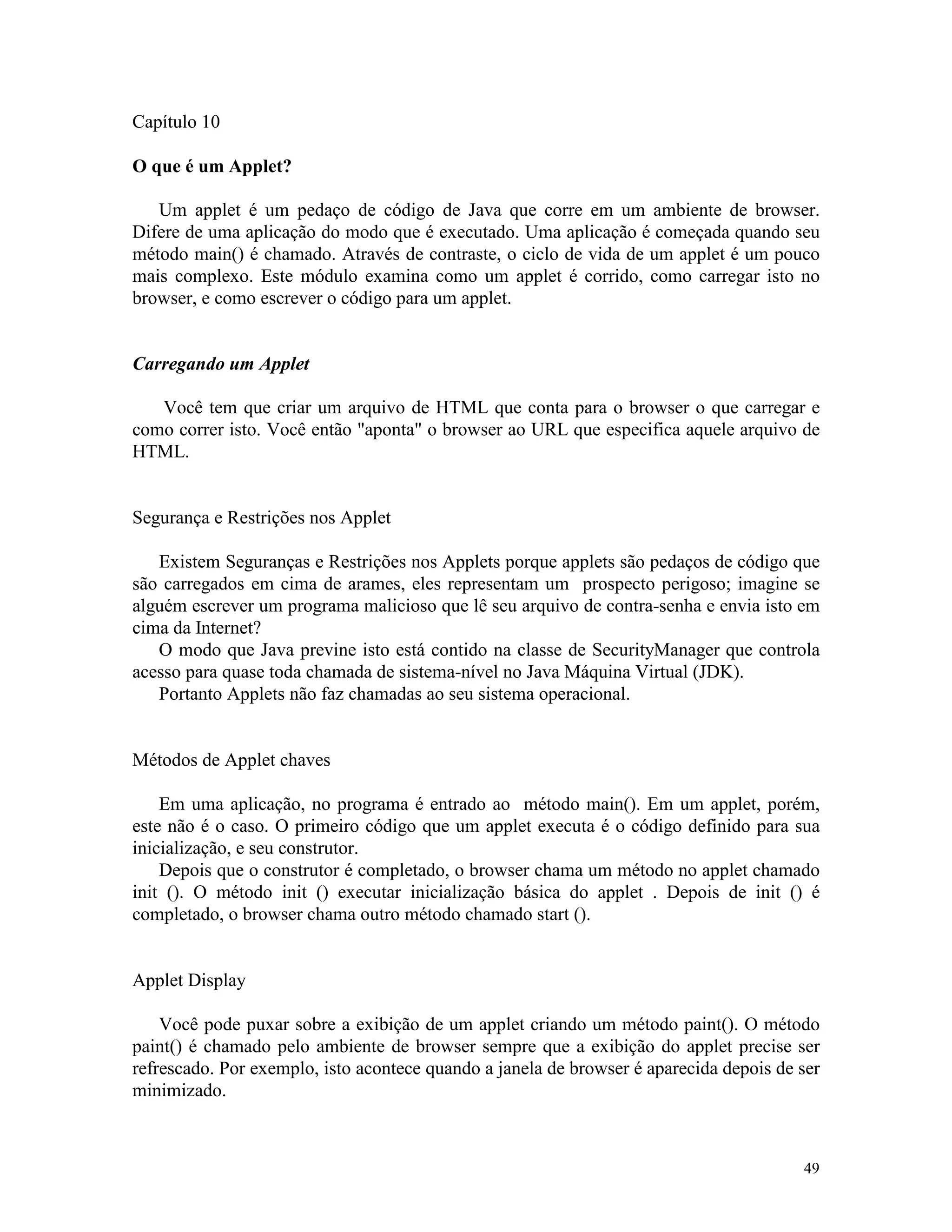 Capítulo 10

O que é um Applet?

   Um applet é um pedaço de código de Java que corre em um ambiente de browser.
Difere de uma aplicação do modo que é executado. Uma aplicação é começada quando seu
método main() é chamado. Através de contraste, o ciclo de vida de um applet é um pouco
mais complexo. Este módulo examina como um applet é corrido, como carregar isto no
browser, e como escrever o código para um applet.


Carregando um Applet

   Você tem que criar um arquivo de HTML que conta para o browser o que carregar e
como correr isto. Você então "aponta" o browser ao URL que especifica aquele arquivo de
HTML.


Segurança e Restrições nos Applet

   Existem Seguranças e Restrições nos Applets porque applets são pedaços de código que
são carregados em cima de arames, eles representam um prospecto perigoso; imagine se
alguém escrever um programa malicioso que lê seu arquivo de contra-senha e envia isto em
cima da Internet?
   O modo que Java previne isto está contido na classe de SecurityManager que controla
acesso para quase toda chamada de sistema-nível no Java Máquina Virtual (JDK).
   Portanto Applets não faz chamadas ao seu sistema operacional.


Métodos de Applet chaves

    Em uma aplicação, no programa é entrado ao método main(). Em um applet, porém,
este não é o caso. O primeiro código que um applet executa é o código definido para sua
inicialização, e seu construtor.
    Depois que o construtor é completado, o browser chama um método no applet chamado
init (). O método init () executar inicialização básica do applet . Depois de init () é
completado, o browser chama outro método chamado start ().


Applet Display

    Você pode puxar sobre a exibição de um applet criando um método paint(). O método
paint() é chamado pelo ambiente de browser sempre que a exibição do applet precise ser
refrescado. Por exemplo, isto acontece quando a janela de browser é aparecida depois de ser
minimizado.



                                                                                        49
 