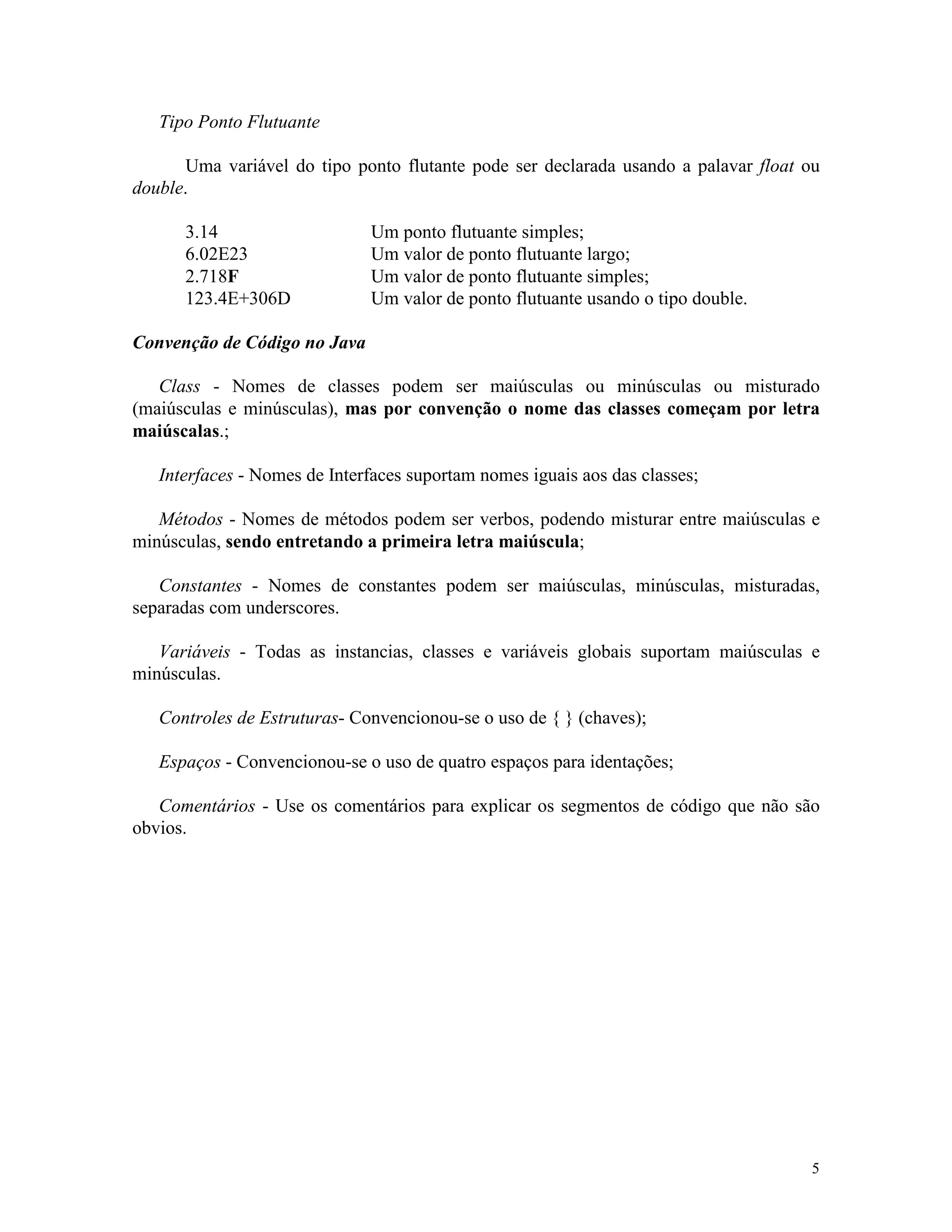 Tipo Ponto Flutuante

      Uma variável do tipo ponto flutante pode ser declarada usando a palavar float ou
double.

      3.14                    Um ponto flutuante simples;
      6.02E23                 Um valor de ponto flutuante largo;
      2.718F                  Um valor de ponto flutuante simples;
      123.4E+306D             Um valor de ponto flutuante usando o tipo double.

Convenção de Código no Java

   Class - Nomes de classes podem ser maiúsculas ou minúsculas ou misturado
(maiúsculas e minúsculas), mas por convenção o nome das classes começam por letra
maiúscalas.;

   Interfaces - Nomes de Interfaces suportam nomes iguais aos das classes;

   Métodos - Nomes de métodos podem ser verbos, podendo misturar entre maiúsculas e
minúsculas, sendo entretando a primeira letra maiúscula;

   Constantes - Nomes de constantes podem ser maiúsculas, minúsculas, misturadas,
separadas com underscores.

   Variáveis - Todas as instancias, classes e variáveis globais suportam maiúsculas e
minúsculas.

   Controles de Estruturas- Convencionou-se o uso de { } (chaves);

   Espaços - Convencionou-se o uso de quatro espaços para identações;

   Comentários - Use os comentários para explicar os segmentos de código que não são
obvios.




                                                                                    5
 