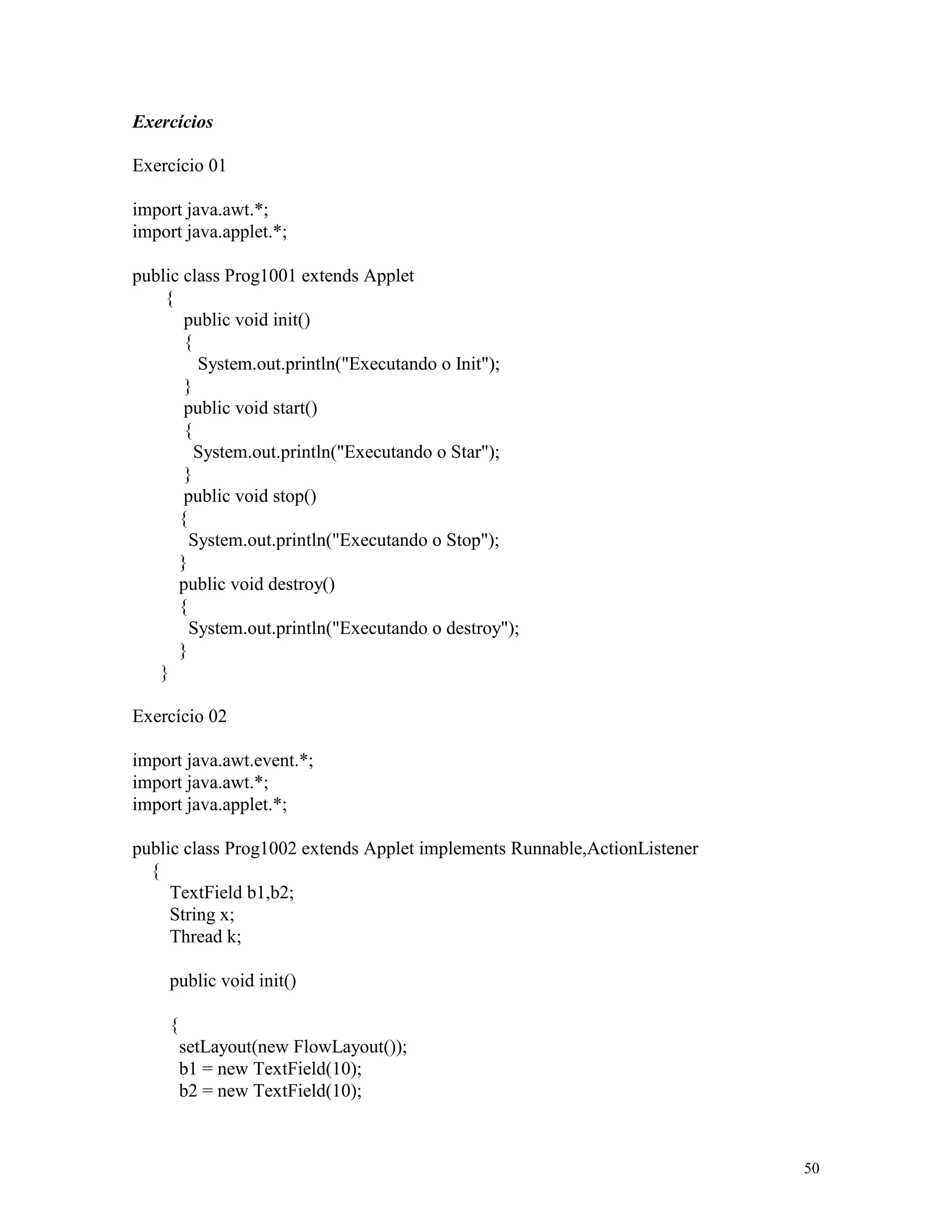 Exercícios

Exercício 01

import java.awt.*;
import java.applet.*;

public class Prog1001 extends Applet
    {
       public void init()
       {
         System.out.println("Executando o Init");
       }
       public void start()
       {
         System.out.println("Executando o Star");
       }
       public void stop()
      {
        System.out.println("Executando o Stop");
      }
      public void destroy()
      {
        System.out.println("Executando o destroy");
      }
   }

Exercício 02

import java.awt.event.*;
import java.awt.*;
import java.applet.*;

public class Prog1002 extends Applet implements Runnable,ActionListener
  {
     TextField b1,b2;
     String x;
     Thread k;

     public void init()

     {
         setLayout(new FlowLayout());
         b1 = new TextField(10);
         b2 = new TextField(10);



                                                                          50
 