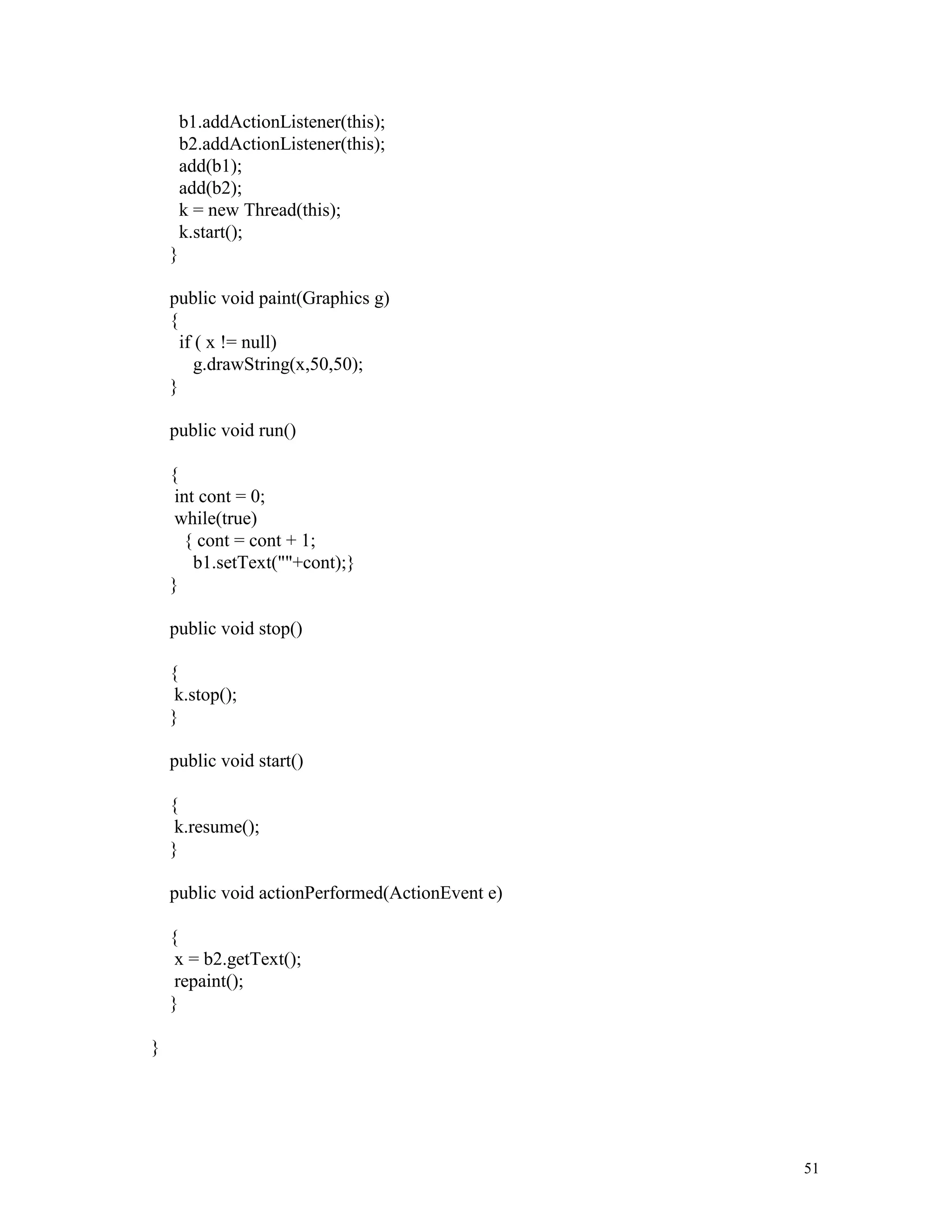 b1.addActionListener(this);
        b2.addActionListener(this);
        add(b1);
        add(b2);
        k = new Thread(this);
        k.start();
    }

    public void paint(Graphics g)
    {
      if ( x != null)
         g.drawString(x,50,50);
    }

    public void run()

    {
     int cont = 0;
     while(true)
      { cont = cont + 1;
        b1.setText(""+cont);}
    }

    public void stop()

    {
     k.stop();
    }

    public void start()

    {
     k.resume();
    }

    public void actionPerformed(ActionEvent e)

    {
     x = b2.getText();
     repaint();
    }

}




                                                 51
 