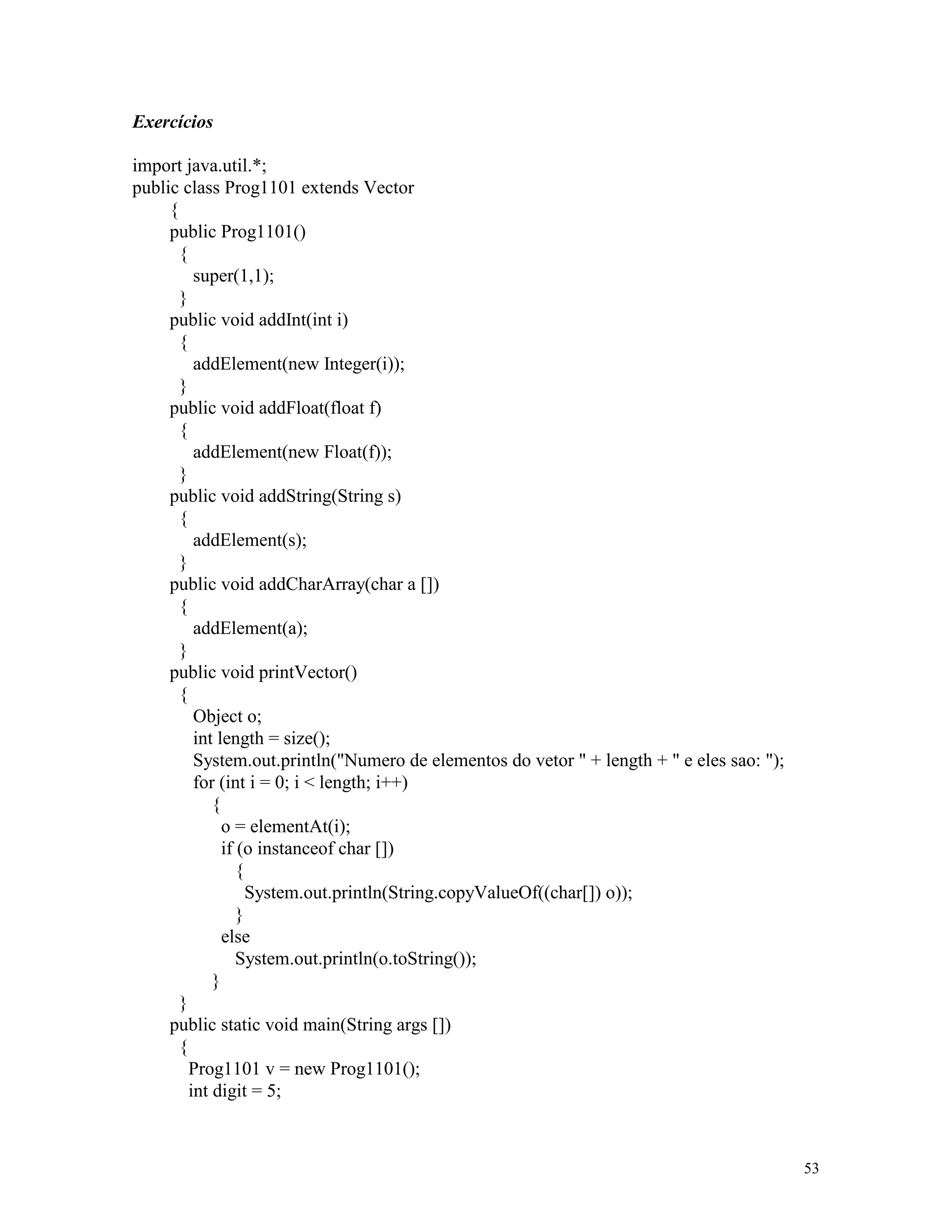 Exercícios

import java.util.*;
public class Prog1101 extends Vector
     {
     public Prog1101()
       {
          super(1,1);
       }
     public void addInt(int i)
       {
          addElement(new Integer(i));
       }
     public void addFloat(float f)
       {
          addElement(new Float(f));
       }
     public void addString(String s)
       {
          addElement(s);
       }
     public void addCharArray(char a [])
       {
          addElement(a);
       }
     public void printVector()
       {
          Object o;
          int length = size();
          System.out.println("Numero de elementos do vetor " + length + " e eles sao: ");
          for (int i = 0; i < length; i++)
             {
               o = elementAt(i);
               if (o instanceof char [])
                  {
                    System.out.println(String.copyValueOf((char[]) o));
                  }
               else
                  System.out.println(o.toString());
             }
       }
     public static void main(String args [])
       {
         Prog1101 v = new Prog1101();
         int digit = 5;



                                                                                            53
 