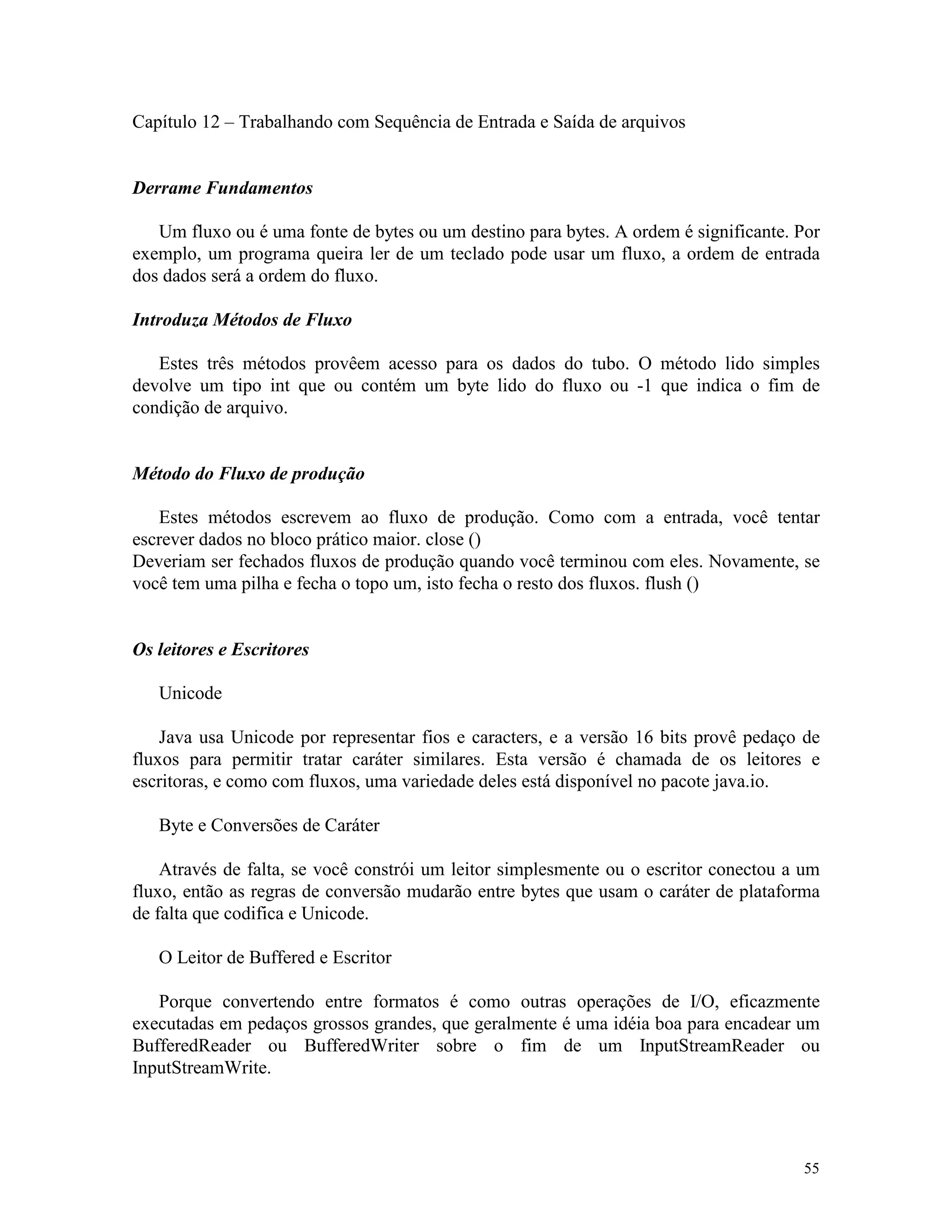 Capítulo 12 – Trabalhando com Sequência de Entrada e Saída de arquivos


Derrame Fundamentos

   Um fluxo ou é uma fonte de bytes ou um destino para bytes. A ordem é significante. Por
exemplo, um programa queira ler de um teclado pode usar um fluxo, a ordem de entrada
dos dados será a ordem do fluxo.

Introduza Métodos de Fluxo

   Estes três métodos provêem acesso para os dados do tubo. O método lido simples
devolve um tipo int que ou contém um byte lido do fluxo ou -1 que indica o fim de
condição de arquivo.


Método do Fluxo de produção

   Estes métodos escrevem ao fluxo de produção. Como com a entrada, você tentar
escrever dados no bloco prático maior. close ()
Deveriam ser fechados fluxos de produção quando você terminou com eles. Novamente, se
você tem uma pilha e fecha o topo um, isto fecha o resto dos fluxos. flush ()


Os leitores e Escritores

   Unicode

    Java usa Unicode por representar fios e caracters, e a versão 16 bits provê pedaço de
fluxos para permitir tratar caráter similares. Esta versão é chamada de os leitores e
escritoras, e como com fluxos, uma variedade deles está disponível no pacote java.io.

   Byte e Conversões de Caráter

    Através de falta, se você constrói um leitor simplesmente ou o escritor conectou a um
fluxo, então as regras de conversão mudarão entre bytes que usam o caráter de plataforma
de falta que codifica e Unicode.

   O Leitor de Buffered e Escritor

   Porque convertendo entre formatos é como outras operações de I/O, eficazmente
executadas em pedaços grossos grandes, que geralmente é uma idéia boa para encadear um
BufferedReader ou BufferedWriter sobre o fim de um InputStreamReader ou
InputStreamWrite.




                                                                                      55
 