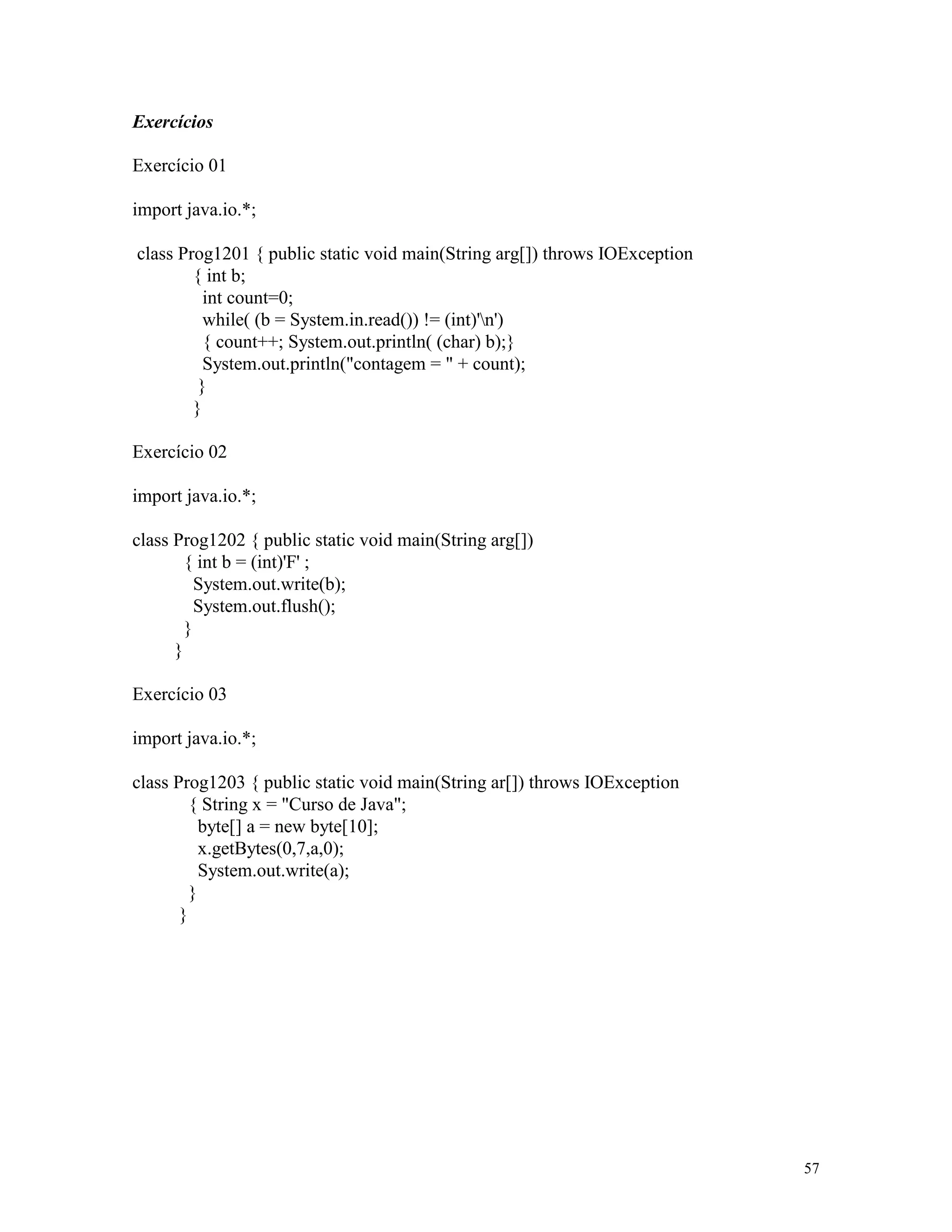 Exercícios

Exercício 01

import java.io.*;

class Prog1201 { public static void main(String arg[]) throws IOException
        { int b;
          int count=0;
          while( (b = System.in.read()) != (int)'n')
          { count++; System.out.println( (char) b);}
          System.out.println("contagem = " + count);
         }
        }

Exercício 02

import java.io.*;

class Prog1202 { public static void main(String arg[])
        { int b = (int)'F' ;
          System.out.write(b);
          System.out.flush();
        }
      }

Exercício 03

import java.io.*;

class Prog1203 { public static void main(String ar[]) throws IOException
         { String x = "Curso de Java";
           byte[] a = new byte[10];
           x.getBytes(0,7,a,0);
           System.out.write(a);
         }
       }




                                                                            57
 