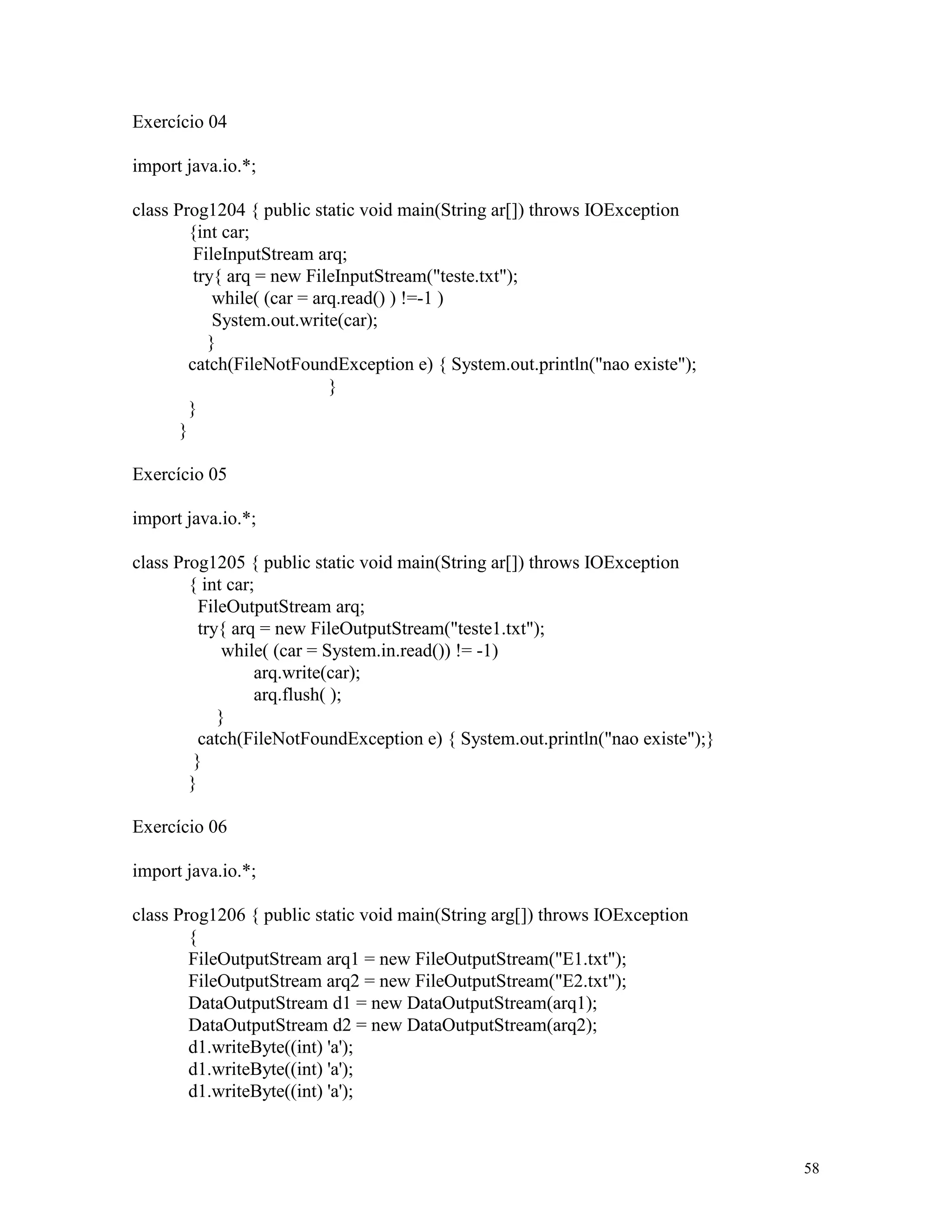 Exercício 04

import java.io.*;

class Prog1204 { public static void main(String ar[]) throws IOException
         {int car;
          FileInputStream arq;
          try{ arq = new FileInputStream("teste.txt");
             while( (car = arq.read() ) !=-1 )
             System.out.write(car);
            }
         catch(FileNotFoundException e) { System.out.println("nao existe");
                             }
         }
       }

Exercício 05

import java.io.*;

class Prog1205 { public static void main(String ar[]) throws IOException
        { int car;
          FileOutputStream arq;
          try{ arq = new FileOutputStream("teste1.txt");
              while( (car = System.in.read()) != -1)
                  arq.write(car);
                  arq.flush( );
             }
          catch(FileNotFoundException e) { System.out.println("nao existe");}
         }
        }

Exercício 06

import java.io.*;

class Prog1206 { public static void main(String arg[]) throws IOException
        {
        FileOutputStream arq1 = new FileOutputStream("E1.txt");
        FileOutputStream arq2 = new FileOutputStream("E2.txt");
        DataOutputStream d1 = new DataOutputStream(arq1);
        DataOutputStream d2 = new DataOutputStream(arq2);
        d1.writeByte((int) 'a');
        d1.writeByte((int) 'a');
        d1.writeByte((int) 'a');



                                                                                58
 