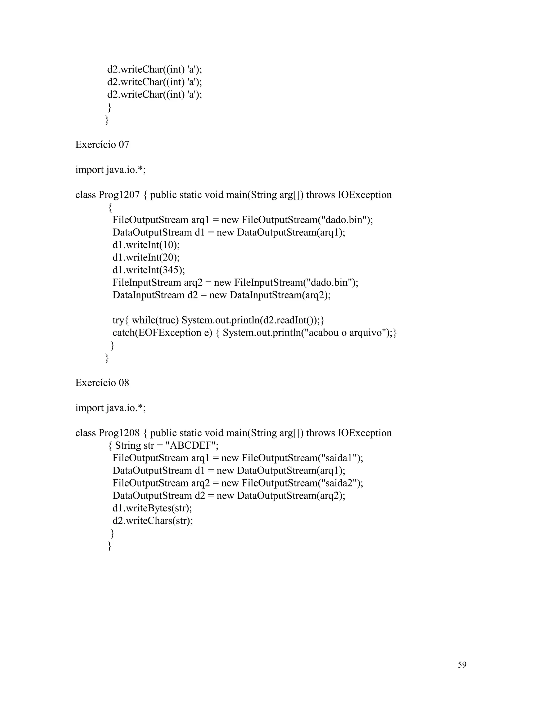 d2.writeChar((int) 'a');
        d2.writeChar((int) 'a');
        d2.writeChar((int) 'a');
        }
       }

Exercício 07

import java.io.*;

class Prog1207 { public static void main(String arg[]) throws IOException
        {
          FileOutputStream arq1 = new FileOutputStream("dado.bin");
          DataOutputStream d1 = new DataOutputStream(arq1);
          d1.writeInt(10);
          d1.writeInt(20);
          d1.writeInt(345);
          FileInputStream arq2 = new FileInputStream("dado.bin");
          DataInputStream d2 = new DataInputStream(arq2);

            try{ while(true) System.out.println(d2.readInt());}
            catch(EOFException e) { System.out.println("acabou o arquivo");}
           }
       }

Exercício 08

import java.io.*;

class Prog1208 { public static void main(String arg[]) throws IOException
        { String str = "ABCDEF";
          FileOutputStream arq1 = new FileOutputStream("saida1");
          DataOutputStream d1 = new DataOutputStream(arq1);
          FileOutputStream arq2 = new FileOutputStream("saida2");
          DataOutputStream d2 = new DataOutputStream(arq2);
          d1.writeBytes(str);
          d2.writeChars(str);
         }
        }




                                                                               59
 