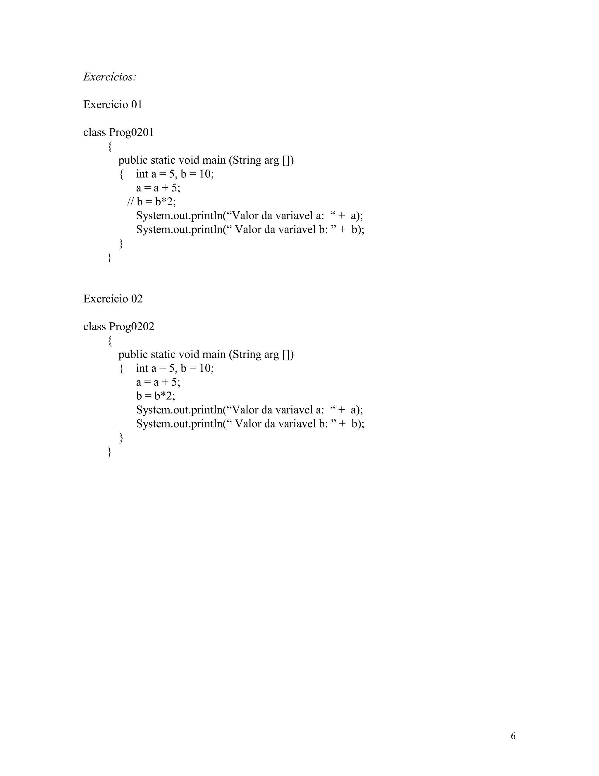 Exercícios:

Exercício 01

class Prog0201
     {
        public static void main (String arg [])
        { int a = 5, b = 10;
             a = a + 5;
          // b = b*2;
             System.out.println(“Valor da variavel a: “ + a);
             System.out.println(“ Valor da variavel b: ” + b);
        }
     }


Exercício 02

class Prog0202
     {
        public static void main (String arg [])
        { int a = 5, b = 10;
           a = a + 5;
           b = b*2;
           System.out.println(“Valor da variavel a: “ + a);
           System.out.println(“ Valor da variavel b: ” + b);
        }
     }




                                                                 6
 
