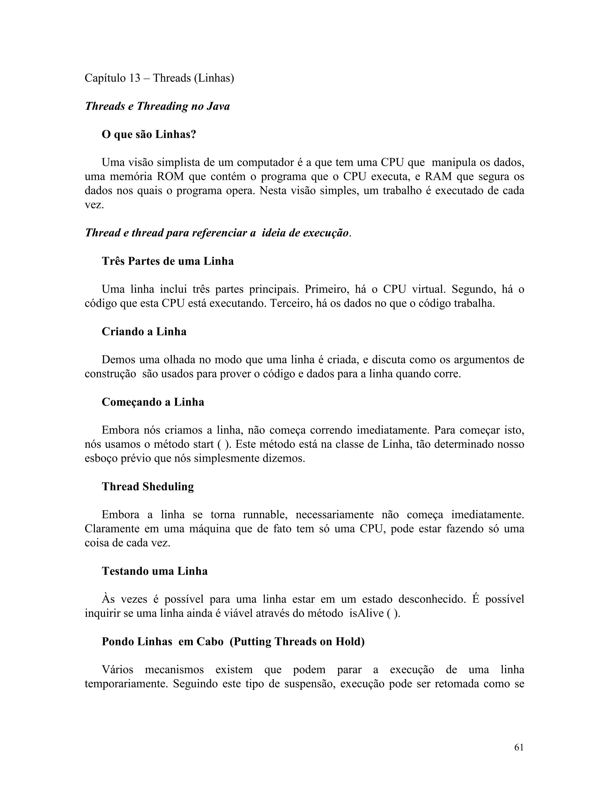 Capítulo 13 – Threads (Linhas)

Threads e Threading no Java

   O que são Linhas?

   Uma visão simplista de um computador é a que tem uma CPU que manipula os dados,
uma memória ROM que contém o programa que o CPU executa, e RAM que segura os
dados nos quais o programa opera. Nesta visão simples, um trabalho é executado de cada
vez.

Thread e thread para referenciar a ideia de execução.

   Três Partes de uma Linha

   Uma linha inclui três partes principais. Primeiro, há o CPU virtual. Segundo, há o
código que esta CPU está executando. Terceiro, há os dados no que o código trabalha.

   Criando a Linha

   Demos uma olhada no modo que uma linha é criada, e discuta como os argumentos de
construção são usados para prover o código e dados para a linha quando corre.

   Começando a Linha

   Embora nós criamos a linha, não começa correndo imediatamente. Para começar isto,
nós usamos o método start ( ). Este método está na classe de Linha, tão determinado nosso
esboço prévio que nós simplesmente dizemos.

   Thread Sheduling

    Embora a linha se torna runnable, necessariamente não começa imediatamente.
Claramente em uma máquina que de fato tem só uma CPU, pode estar fazendo só uma
coisa de cada vez.

   Testando uma Linha

   Às vezes é possível para uma linha estar em um estado desconhecido. É possível
inquirir se uma linha ainda é viável através do método isAlive ( ).

   Pondo Linhas em Cabo (Putting Threads on Hold)

   Vários mecanismos existem que podem parar a execução de uma linha
temporariamente. Seguindo este tipo de suspensão, execução pode ser retomada como se




                                                                                      61
 
