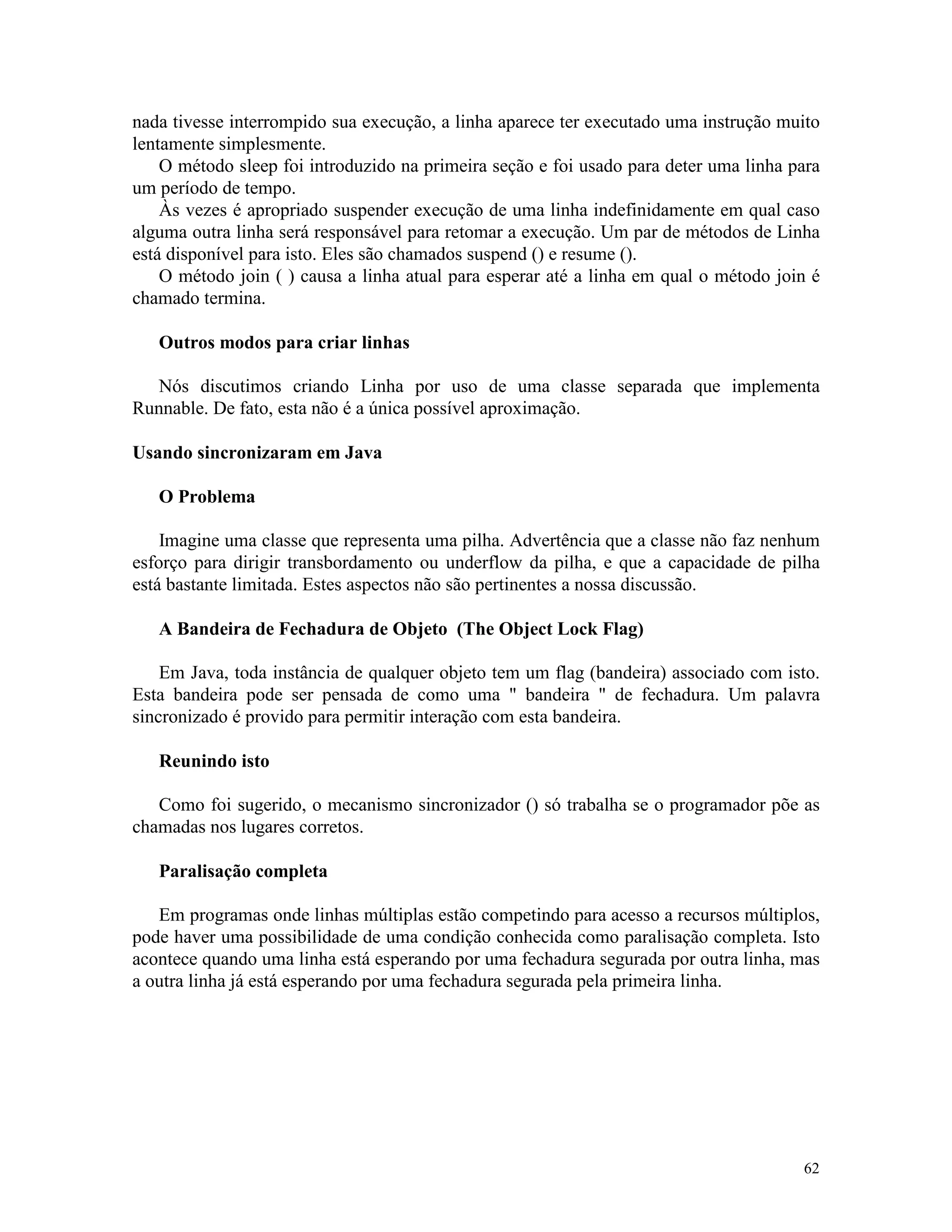 nada tivesse interrompido sua execução, a linha aparece ter executado uma instrução muito
lentamente simplesmente.
    O método sleep foi introduzido na primeira seção e foi usado para deter uma linha para
um período de tempo.
    Às vezes é apropriado suspender execução de uma linha indefinidamente em qual caso
alguma outra linha será responsável para retomar a execução. Um par de métodos de Linha
está disponível para isto. Eles são chamados suspend () e resume ().
    O método join ( ) causa a linha atual para esperar até a linha em qual o método join é
chamado termina.

   Outros modos para criar linhas

   Nós discutimos criando Linha por uso de uma classe separada que implementa
Runnable. De fato, esta não é a única possível aproximação.

Usando sincronizaram em Java

   O Problema

    Imagine uma classe que representa uma pilha. Advertência que a classe não faz nenhum
esforço para dirigir transbordamento ou underflow da pilha, e que a capacidade de pilha
está bastante limitada. Estes aspectos não são pertinentes a nossa discussão.

   A Bandeira de Fechadura de Objeto (The Object Lock Flag)

    Em Java, toda instância de qualquer objeto tem um flag (bandeira) associado com isto.
Esta bandeira pode ser pensada de como uma " bandeira " de fechadura. Um palavra
sincronizado é provido para permitir interação com esta bandeira.

   Reunindo isto

   Como foi sugerido, o mecanismo sincronizador () só trabalha se o programador põe as
chamadas nos lugares corretos.

   Paralisação completa

   Em programas onde linhas múltiplas estão competindo para acesso a recursos múltiplos,
pode haver uma possibilidade de uma condição conhecida como paralisação completa. Isto
acontece quando uma linha está esperando por uma fechadura segurada por outra linha, mas
a outra linha já está esperando por uma fechadura segurada pela primeira linha.




                                                                                       62
 