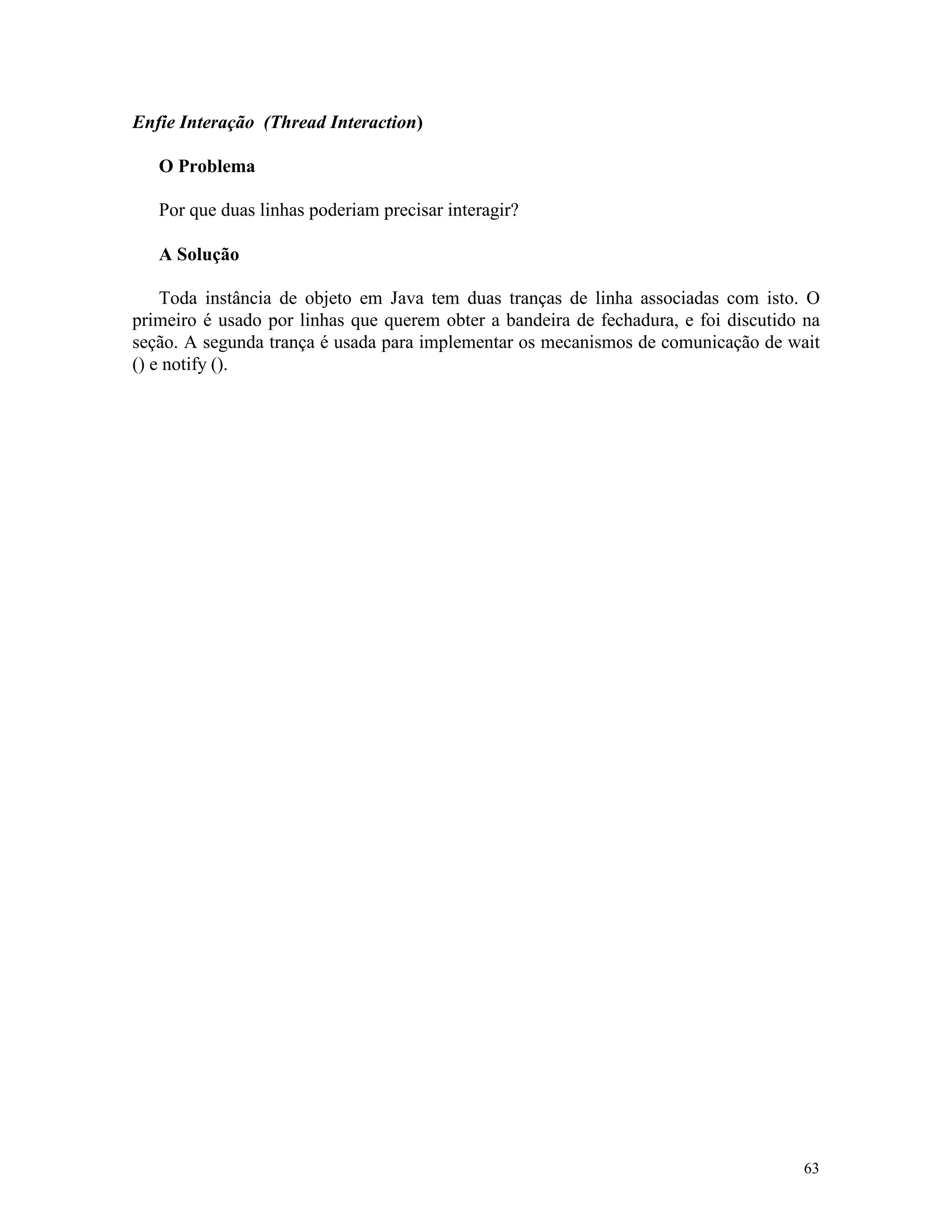 Enfie Interação (Thread Interaction)

   O Problema

   Por que duas linhas poderiam precisar interagir?

   A Solução

    Toda instância de objeto em Java tem duas tranças de linha associadas com isto. O
primeiro é usado por linhas que querem obter a bandeira de fechadura, e foi discutido na
seção. A segunda trança é usada para implementar os mecanismos de comunicação de wait
() e notify ().




                                                                                     63
 