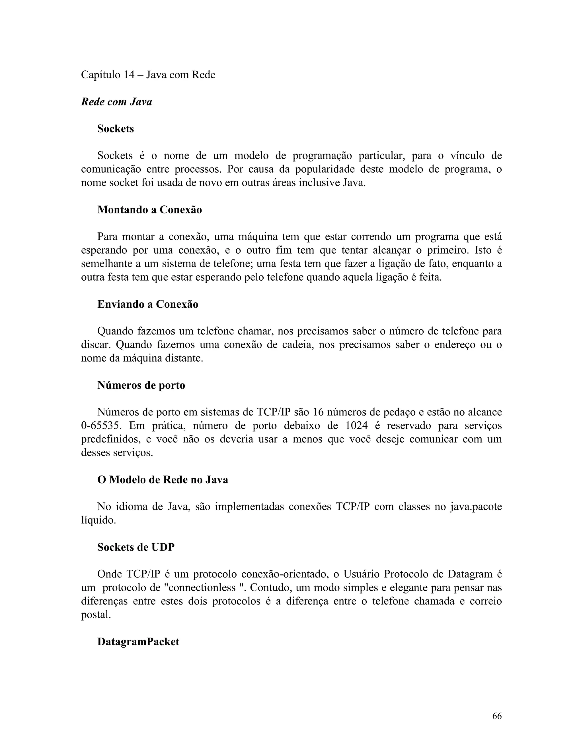 Capítulo 14 – Java com Rede

Rede com Java

   Sockets

   Sockets é o nome de um modelo de programação particular, para o vínculo de
comunicação entre processos. Por causa da popularidade deste modelo de programa, o
nome socket foi usada de novo em outras áreas inclusive Java.

   Montando a Conexão

   Para montar a conexão, uma máquina tem que estar correndo um programa que está
esperando por uma conexão, e o outro fim tem que tentar alcançar o primeiro. Isto é
semelhante a um sistema de telefone; uma festa tem que fazer a ligação de fato, enquanto a
outra festa tem que estar esperando pelo telefone quando aquela ligação é feita.

   Enviando a Conexão

    Quando fazemos um telefone chamar, nos precisamos saber o número de telefone para
discar. Quando fazemos uma conexão de cadeia, nos precisamos saber o endereço ou o
nome da máquina distante.

   Números de porto

   Números de porto em sistemas de TCP/IP são 16 números de pedaço e estão no alcance
0-65535. Em prática, número de porto debaixo de 1024 é reservado para serviços
predefinidos, e você não os deveria usar a menos que você deseje comunicar com um
desses serviços.

   O Modelo de Rede no Java

    No idioma de Java, são implementadas conexões TCP/IP com classes no java.pacote
líquido.

   Sockets de UDP

    Onde TCP/IP é um protocolo conexão-orientado, o Usuário Protocolo de Datagram é
um protocolo de "connectionless ". Contudo, um modo simples e elegante para pensar nas
diferenças entre estes dois protocolos é a diferença entre o telefone chamada e correio
postal.

   DatagramPacket




                                                                                       66
 