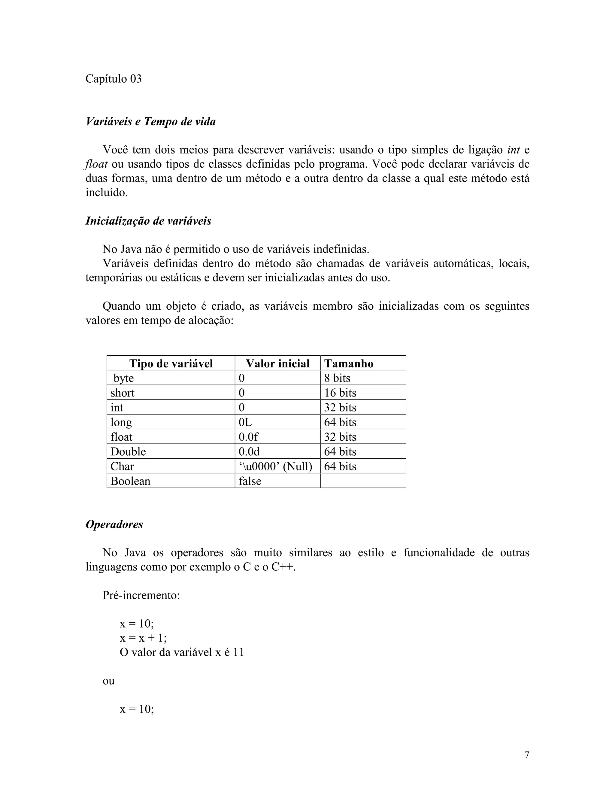 Capítulo 03


Variáveis e Tempo de vida

    Você tem dois meios para descrever variáveis: usando o tipo simples de ligação int e
float ou usando tipos de classes definidas pelo programa. Você pode declarar variáveis de
duas formas, uma dentro de um método e a outra dentro da classe a qual este método está
incluído.

Inicialização de variáveis

   No Java não é permitido o uso de variáveis indefinidas.
   Variáveis definidas dentro do método são chamadas de variáveis automáticas, locais,
temporárias ou estáticas e devem ser inicializadas antes do uso.

   Quando um objeto é criado, as variáveis membro são inicializadas com os seguintes
valores em tempo de alocação:


         Tipo de variável         Valor inicial   Tamanho
      byte                      0                 8 bits
     short                      0                 16 bits
     int                        0                 32 bits
     long                       0L                64 bits
     float                      0.0f              32 bits
     Double                     0.0d              64 bits
     Char                       ‘u0000’ (Null)   64 bits
     Boolean                    false


Operadores

    No Java os operadores são muito similares ao estilo e funcionalidade de outras
linguagens como por exemplo o C e o C++.

   Pré-incremento:

        x = 10;
        x = x + 1;
        O valor da variável x é 11

   ou

        x = 10;


                                                                                       7
 