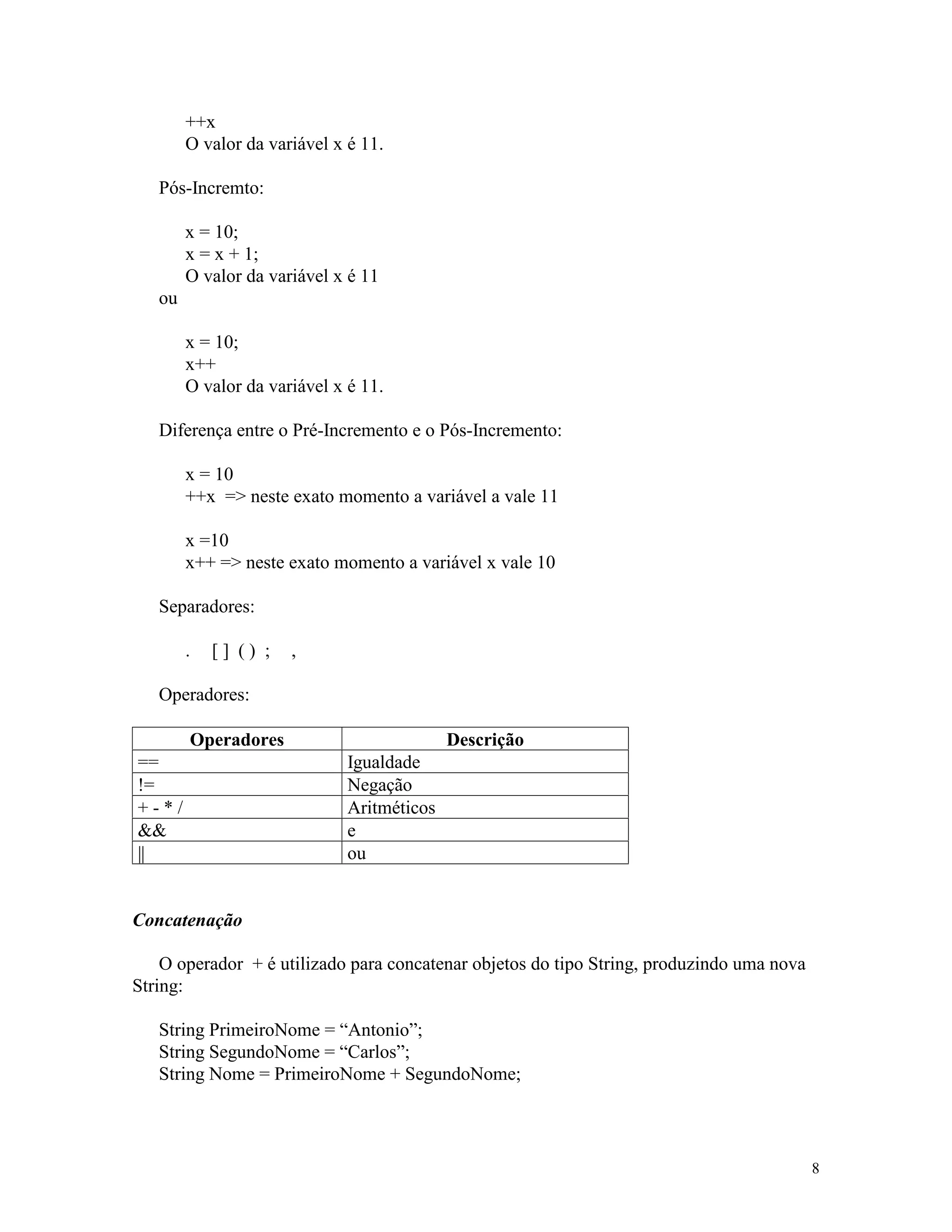 ++x
        O valor da variável x é 11.

   Pós-Incremto:

        x = 10;
        x = x + 1;
        O valor da variável x é 11
   ou

        x = 10;
        x++
        O valor da variável x é 11.

   Diferença entre o Pré-Incremento e o Pós-Incremento:

        x = 10
        ++x => neste exato momento a variável a vale 11

        x =10
        x++ => neste exato momento a variável x vale 10

   Separadores:

        .   [] () ;   ,

   Operadores:

        Operadores                          Descrição
==                            Igualdade
!=                            Negação
+-*/                          Aritméticos
&&                            e
||                            ou


Concatenação

    O operador + é utilizado para concatenar objetos do tipo String, produzindo uma nova
String:

   String PrimeiroNome = “Antonio”;
   String SegundoNome = “Carlos”;
   String Nome = PrimeiroNome + SegundoNome;




                                                                                           8
 