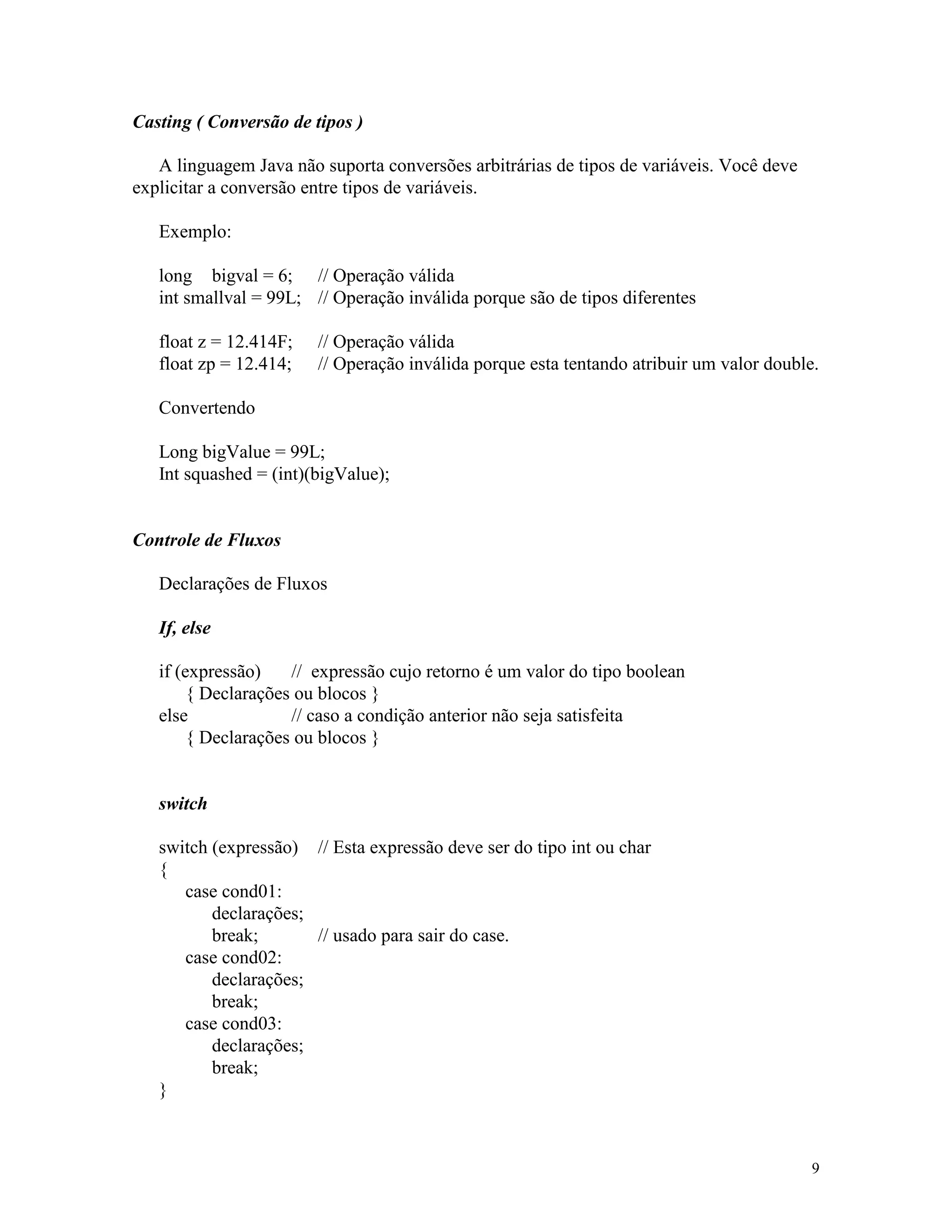 Casting ( Conversão de tipos )

   A linguagem Java não suporta conversões arbitrárias de tipos de variáveis. Você deve
explicitar a conversão entre tipos de variáveis.

   Exemplo:

   long bigval = 6; // Operação válida
   int smallval = 99L; // Operação inválida porque são de tipos diferentes

   float z = 12.414F;   // Operação válida
   float zp = 12.414;   // Operação inválida porque esta tentando atribuir um valor double.

   Convertendo

   Long bigValue = 99L;
   Int squashed = (int)(bigValue);


Controle de Fluxos

   Declarações de Fluxos

   If, else

   if (expressão)    // expressão cujo retorno é um valor do tipo boolean
        { Declarações ou blocos }
   else              // caso a condição anterior não seja satisfeita
        { Declarações ou blocos }


   switch

   switch (expressão) // Esta expressão deve ser do tipo int ou char
   {
      case cond01:
          declarações;
          break;       // usado para sair do case.
      case cond02:
          declarações;
          break;
      case cond03:
          declarações;
          break;
   }



                                                                                          9
 