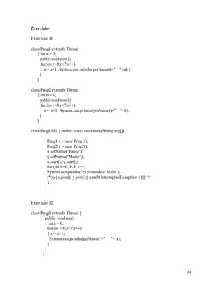 Exercícios

Exercício 01

class Prog1 extends Thread
    { int a = 0;
      public void run(){
       for(int r=0;r<7;r++)
       { a = a+1; System.out.println(getName()+" "+a);}
      }
    }

class Prog2 extends Thread
    { int b = 0;
      public void run(){
       for(int r=0;r<7;r++)
       { b = b+1; System.out.println(getName()+" "+b);}
      }
    }

class Prog1301 { public static void main(String arg[])
        {
          Prog1 x = new Prog1();
          Prog2 y = new Prog2();
          x.setName("Paulo");
          y.setName("Mario");
          x.start(); y.start();
          for (int i =0; i<3; i++)
          System.out.println("executando o Main");
          /*try{x.join(); y.join();} catch(InterruptedException e){} */
          }
        }


Exercício 02

class Prog3 extends Thread {
         public void run()
         { int a = 0;
           for(int r=0;r<7;r++)
           { a = a+1;
             System.out.println(getName()+"    "+ a);
           }
         }
       }



                                                                          64
 