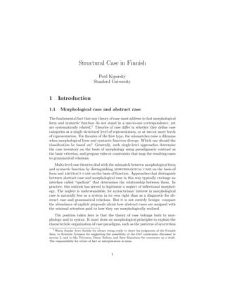 Structural Case in Finnish

                                  Paul Kiparsky
                                Stanford University


1     Introduction

1.1     Morphological case and abstract case

The fundamental fact that any theory of case must address is that morphological
form and syntactic function do not stand in a one-to-one correspondence, yet
are systematically related.1 Theories of case diﬀer in whether they deﬁne case
categories at a single structural level of representation, or at two or more levels
of representation. For theories of the ﬁrst type, the mismatches raise a dilemma
when morphological form and syntactic function diverge. Which one should the
classiﬁcation be based on? Generally, such single-level approaches determine
the case inventory on the basis of morphology using paradigmatic contrast as
the basic criterion, and propose rules or constraints that map the resulting cases
to grammatical relations.
    Multi-level case theories deal with the mismatch between morphological form
and syntactic function by distinguishing morphological case on the basis of
form and abstract case on the basis of function. Approaches that distinguish
between abstract case and morphological case in this way typically envisage an
interface called “spellout” that determines the relationship between them. In
practice, this outlook has served to legitimize a neglect of inﬂectional morphol-
ogy. The neglect is understandable, for syntacticians’ interest in morphological
case is naturally less as a system in its own right than as a diagnostic for ab-
stract case and grammatical relations. But it is not entirely benign: compare
the abundance of explicit proposals about how abstract cases are assigned with
the minimal attention paid to how they are morphologically realized.
   The position taken here is that the theory of case belongs both to mor-
phology and to syntax. It must draw on morphological principles to explain the
characteristic organization of case paradigms, such as the patterns of syncretism
   1 Warm thanks Arto Anttila for always being ready to share his judgments of the Finnish

               a ´
data, to Kristi´n Arnason for suggesting the possibility of the Dep constraints discussed in
section 3, and to Ida Toivonen, Diane Nelson, and Satu Manninen for comments on a draft.
The responsibility for errors of fact or interpretation is mine.



                                             1
 