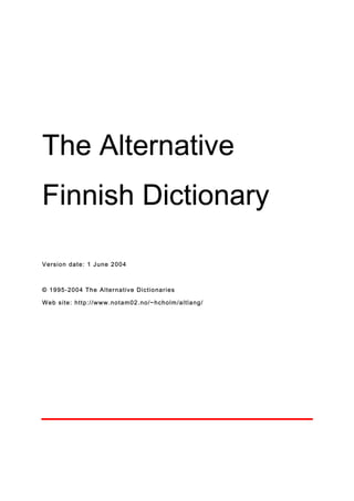 The Alternative
Finnish Dictionary

Ve rsion date : 1 J une 2 00 4



© 19 95 - 200 4 T he A l te r n a tiv e D ic t io nar i es

W e b s i te : ht t p : / / w w w .no t am 02 . no /~ hc ho l m /a lt l a ng /
 