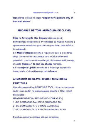 agentemarcos@gmail.com                    16


signatures e clique na opção "display key signature only on
first staff sistem".



     MUDANÇA DE TOM (ARMADURA DE CLAVE)


Clica na ferramenta Key Signature (aquela dos 2
bemoizinhos) e duplo clica o 1º compasso da música. Na caixa q
aparece use as setinhas para cima ou para baixo para definir o
tom desejado.
Em Measure Region escolha a região q vc quer q a mudança
atinja (como no seu caso parece ser a música toda e está
parecendo q ela tbm ñ tem mudanças, deixe como está, ou seja,
c/ opção Measure 1 to next key change marcada.
Em Transpose Options escolha se a música já escrita será
transportada p/ cima (Up) ou p/ baixo (Down).


ARMADURA DE CLAVE: MUDAR NO MEIO DA
PARTITURA
Use a ferramenta Key SIGNATURE TOOL, clique no compasso
onde vc vai mudar, na janela seguinte escolha o TOM, vc terá
três opções
MEASURE REGION ( REGIOES DO COMPASSO )
1 - DO COMPASSO TAL ATE O COMPASSO TAL
2 - DO COMPASSO ATE O FINAL DA MUSICA
3 - DO COMPASSO ATE A PROXIMA MODIFICACAO


Escolha a primeira e indique até que compasso.
                                                                 16
 