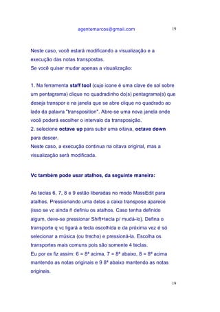 agentemarcos@gmail.com                      19




Neste caso, você estará modificando a visualização e a
execução das notas transpostas.
Se você quiser mudar apenas a visualização:


1. Na ferramenta staff tool (cujo icone é uma clave de sol sobre
um pentagrama) clique no quadradinho do(s) pentagrama(s) que
deseja transpor e na janela que se abre clique no quadrado ao
lado da palavra "transposition". Abre-se uma nova janela onde
você poderá escolher o intervalo da transposição.
2. selecione octave up para subir uma oitava, octave down
para descer.
Neste caso, a execução continua na oitava original, mas a
visualização será modificada.



Vc também pode usar atalhos, da seguinte maneira:


As teclas 6, 7, 8 e 9 estão liberadas no modo MassEdit para
atalhos. Pressionando uma delas a caixa transpose aparece
(isso se vc ainda ñ definiu os atalhos. Caso tenha definido
algum, deve-se pressionar Shift+tecla p/ mudá-lo). Defina o
transporte q vc ligará a tecla escolhida e da próxima vez é só
selecionar a música (ou trecho) e pressioná-la. Escolha os
transportes mais comuns pois são somente 4 teclas.
Eu por ex fiz assim: 6 = 8ª acima, 7 = 8ª abaixo, 8 = 8ª acima
mantendo as notas originais e 9 8ª abaixo mantendo as notas
originais.

                                                                 19
 
