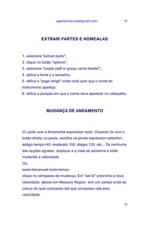 agentemarcos@gmail.com                      24




              EXTRAIR PARTES E NOMEA-LAS



1. selecione "extract parts";
2. clique no botão "options";
3. selecione "create staff or group name header";
4. defina a fonte e o tamanho;
5. defina o "page range" onde você quer que o nome do
instrumento apareça.
6. defina a posição em que o nome deve aparecer no cabeçalho.



               MUDANÇA DE ANDAMENTO




Vc pode usar a ferramenta expression tools. Clicando 2x com o
botão direito na pauta, escolha na janela expression selection :
adágio tempo=40, moderato 108, allegro 120, etc... Se nenhuma
das opções agradar, duplique a q mais se aproxima e edite
mudando a velocidade.
Ou:
tools>Advanced tools>tempo
clique no compasso da mudança, Em "set to" preencha a nova
velocidade, abaixo em Measure Region, tem um campo onde se
coloca de qual compasso até que compasso vale esta
velocidade.

                                                                   24
 