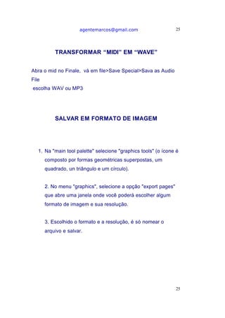 agentemarcos@gmail.com                     25




           TRANSFORMAR “MIDI” EM “WAVE”


Abra o mid no Finale, vá em file>Save Special>Sava as Audio
File
escolha WAV ou MP3




           SALVAR EM FORMATO DE IMAGEM




   1. Na "main tool palette" selecione "graphics tools" (o ícone é
       composto por formas geométricas superpostas, um
       quadrado, un triângulo e um círculo).


       2. No menu "graphics", selecione a opção "export pages"
       que abre uma janela onde você poderá escolher algum
       formato de imagem e sua resolução.


       3. Escolhido o formato e a resolução, é só nomear o
       arquivo e salvar.




                                                                 25
 