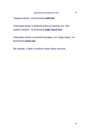 agentemarcos@gmail.com                    35


"respace staves", na ferramenta staff tool .


Você pode reduzir a distância entre os sistemas, em "edit
system margins", na ferramenta page layout tool.


Você pode reduzir o conteúdo da página, em "page resize", na
ferramenta resize tool.


Na verdade, o ideal é combinar estes vários recursos.




                                                               35
 