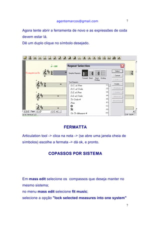 agentemarcos@gmail.com                          7


Agora tente abrir a ferramenta de novo e as expressões de coda
devem estar lá.
Dê um duplo clique no símbolo desejado.




                          FERMATTA

Articulation tool -> clica na nota -> (se abre uma janela cheia de
símbolos) escolhe a fermata -> dá ok, e pronto.


                  COPASSOS POR SISTEMA




Em mass edit selecione os compassos que deseja manter no
mesmo sistema;
no menu mass edit selecione fit music;
selecione a opção "lock selected measures into one system"
                                                                     7
 