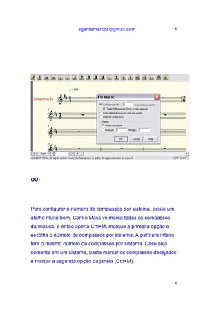 agentemarcos@gmail.com                       8




OU:




Para configurar o número de compassos por sistema, existe um
atalho muito bom. Com o Mass vc marca todos os compassos
da música, e então aperta Crtl+M, marque a primeira opção e
escolha o número de compassos por sistema. A partitura inteira
terá o mesmo número de compassos por sistema. Caso seja
somente em um sistema, basta marcar os compassos desejados
e marcar a segunda opção da janela (Ctrl+M).



                                                                 8
 