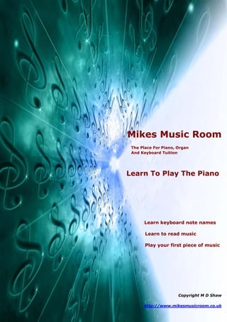 Mikes Music Room
 The Place For Piano, Organ
 And Keyboard Tuition




Learn To Play The Piano
A Beginners Guide




      Learn keyboard note names

       Learn to read music

       Play your first piece of music




                      Copyright M D Shaw

      http://www.mikesmusicroom.co.uk
 