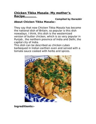 Chicken Tikka Masala- My mother’s
Recipe…………
                                 Compiled by Darasbir
About Chicken Tikka Masala:-

They say that now Chicken Tikka Masala has become
the national dish of Britain, so popular is this dish
nowadays. I think, this dish is the westernized
version of butter chicken, which is so very popular in
Punjab , the northern province of India and Delhi, the
capital city of India.
This dish can be described as chicken cubes
barbequed in Indian earthen oven and served with a
tomato sauce cooked with herbs and spices.




Ingreditients:-
 