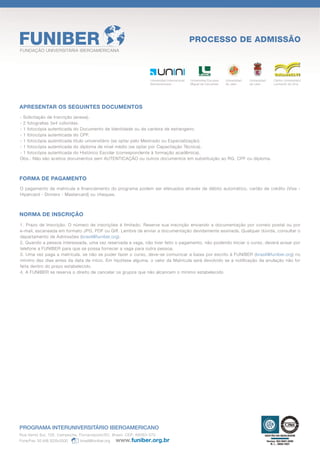 PROCESSO DE ADMISSÃO
FUNDAÇÃO UNIVERSITÁRIA IBEROAMERICANA




                                                                   Universidad Internacional   Universidad Europea   Universidad   Universidad   Centro Universitário
                                                                   Iberoamericana              Miguel de Cervantes   de Jaén       de León       Leonardo da Vinci




APRESENTAR OS SEGUINTES DOCUMENTOS
- Solicitação de Inscrição (anexa).
- 2 fotograﬁas 3x4 coloridas.
- 1 fotocópia autenticada do Documento de Identidade ou da carteira de estrangeiro.
- 1 fotocópia autenticada do CPF.
- 1 fotocópia autenticada título universitário (se optar pelo Mestrado ou Especialização).
- 1 fotocópia autenticada do diploma de nível médio (se optar por Capacitação Técnica).
- 1 fotocópia autenticada do Histórico Escolar (correspondente à formação acadêmica).
Obs.: Não são aceitos documentos sem AUTENTICAÇÃO ou outros documentos em substituição ao RG, CPF ou diploma.



FORMA DE PAGAMENTO
O pagamento de matrícula e ﬁnanciamento do programa podem ser efetuados através de débito automático, cartão de crédito (Visa -
Hipercard - Dinners - Mastercard) ou cheques.



NORMA DE INSCRIÇÃO
1. Prazo de Inscrição: O número de inscrições é limitado. Reserve sua inscrição enviando a documentação por correio postal ou por
e-mail, escaneada em formato JPG, PDF ou Giff. Lembre de enviar a documentação devidamente assinada. Qualquer dúvida, consultar o
departamento de Admissões (brasil@funiber.org).
2. Quando a pessoa interessada, uma vez reservada a vaga, não tiver feito o pagamento, não podendo iniciar o curso, deverá avisar por
telefone a FUNIBER para que se possa fornecer a vaga para outra pessoa.
3. Uma vez paga a matrícula, se não se puder fazer o curso, deve-se comunicar a baixa por escrito à FUNIBER (brasil@funiber.org) no
mínimo dez dias antes da data de início. Em hipótese alguma, o valor da Matrícula será devolvido se a notiﬁcação da anulação não for
feita dentro do prazo estabelecido.
4. A FUNIBER se reserva o direito de cancelar os grupos que não alcancem o mínimo estabelecido.




PROGRAMA INTERUNIVERSITÁRIO IBEROAMERICANO
Rua Vento Sul, 126. Campeche, Florianópolis/SC. Brasil. CEP: 88063-070
Fone/Fax: 55 (48) 3239.0000    brasil@funiber.org
 